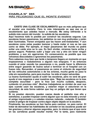 CHARLA N° 085 
MÁS PELIGROSO QUE EL MONTE EVEREST 
EXISTE UNA CLASE DE ESCALAMIENTO que es más peligroso que 
el escalar una montaña. Pero lo más interesante es que ese es el 
escalamiento que ustedes hacen a menudo. Me estoy refiriendo a la 
subida más común del mundo: la subida de las escaleras. 
Aquí hacemos todo lo posible por construir las escaleras seguras. Las 
escaleras tienen pasamanos, los peldaños no son muy profundos y están 
bien iluminadas. Tienen enrejados que las hacen anti-resbalantes. Y aun 
escaleras como estas pueden lesionar y hasta matar si nos se las usa 
como se debe. Por ejemplo, el mejor pasamanos del mundo no podrá 
evitar una caída sino se lo usa. Es fácil olvidar, miramos hacia arriba y 
parece seguro. Podemos subir y bajar una vez y otra sin tener ningún 
problema, y aun sin agarrarnos. En consecuencia es posible que nos 
volvamos descuidados e ignoremos los pasamanos. 
Pero sabemos muy bien que tarde o temprano llegara un momento en que 
tropezaremos o resbalaremos o alguien nos empujara. Y es entonces 
cuando el estar usando los pasamanos o no, puede hacer la diferencia 
entre seguir gozando de buena salud o terminar en el hospital con un 
hueso roto. Recuerden, el pasamanos es como el cinturón de seguridad 
de los vehículos automotores o de los aviones, mucha gente se pasa la 
vida sin necesitarlos, pero para muchos ha sido el mejor salvavidas. 
La buena iluminación ayuda al subir las escaleras, pero no será de gran 
ayuda si nos negamos a usar nuestros ojos. “Baje las escaleras en la mas 
completa oscuridad – pero lo hice con mucho cuidado, despacio, 
cuidando mi preciosa vida”. Muchos trabajadores se olvidan de usar sus 
ojos cuando usan las escaleras, y estarían mejor si estuvieran en la 
oscuridad, de esta forma sabrían que hay un peligro del que tienen que 
cuidarse. 
Si no prestan atención, pueden caerse desde el peldaño mas alto y 
estrellarse, o pueden tropezar contra alguien que no esta mirando y enviar 
al amigo improvisado y a ustedes mismos rodando…rodando. O también 
existe el peligro de tropezar contra algún objeto dejado en la escalera. 
Finalmente, las escaleras se han hecho para caminar, no para correr. El 
tratar de demostrar las habilidades de corredor en las escaleras puede ser 
tan gracioso y ahorrar algunos segundos, pero, lo mismo que el que corre 
en las carreteras puede resultar mortal. Por lo tanto, para realmente 
 