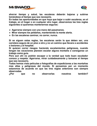 ahorrar tiempo y salud, las escaleras deberán bajarse y subirse 
tomándose el tiempo que sea necesario. 
En todas las oportunidades en que haya que bajar o subir escaleras, en el 
trabajo, en el hogar o en cualquier otro lugar, observemos las tres reglas 
siguientes si queremos mantenernos seguros: 
 Agarrarse siempre con una mano del pasamanos. 
 Mirar siempre los peldaños, manteniendo la mente alerta. 
 En las escaleras caminar, no correr, nunca. 
Si se siguen estas reglas, las escaleras serán lo que deben ser, una 
carretera segura de un piso a otro y no un camino que llevara a accidentes 
o lesiones y al hospital. 
Si quieren correr riesgos haciendo escalamientos peligrosos, cuando 
tengan las vacaciones planeen escalar alguna montaña o consíganse un 
trabajo como guía. 
Pero aun ahí no podrán escapar a la verdad que todo buen escalador 
conoce y respeta: Agarrarse, mirar cuidadosamente y tomarse el tiempo 
que sea necesario. 
Todos hemos visto películas o fotografías de expediciones a las montañas 
mas altas y peligrosas del mundo. Si pensamos por un momento 
estaremos de acuerdo en que las tres reglas anteriores son siempre 
observadas. 
¿Por que no observarlas nosotros también? 
 