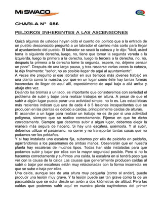 CHARLA N° 086 
PELIGROS INHERENTES A LAS ASCENSIONES 
Quizá algunos de ustedes hayan oído el cuento del político que a la entrada de 
un pueblo desconocido preguntó a un labrador el camino más corto para llegar 
al ayuntamiento del pueblo. El labrador se rascó la cabeza y le dijo: "fácil, usted 
toma la siguiente derecha, luego, no, tiene que tomar la segunda vereda a la 
izquierda, luego la primera a la derecha, luego la tercera a la derecha, no, no, 
después la primera a la derecha tome la segunda, espere, no, déjeme pensar 
un poco". Después de una larga pausa, y tras rascarse varias veces la cabeza, 
Ie dijo finalmente: "señor, no es posible llegar de aquí al ayuntamiento". 
A veces me pregunto si ese labrador en sus tiempos más jóvenes trabajó en 
una planta como la nuestra, por que en un lugar como éste hay tantas formas 
incorrectas de llegar de aquí allí, especialmente de aquí bajo a allá arriba y 
abajo otra vez. 
Dejando las bromas a un lado, es importante que consideremos con seriedad el 
problema de subir y bajar para realizar trabajos en altura. A pesar de que el 
subir a algún lugar pueda parar una actividad simple, no lo es. Las estadísticas 
más recientes indican que una de cada 4 ó 5 lesiones incapacitantes que se 
producen en las plantas es debido a caídas, principalmente caídas de alturas. 
El ascender a un lugar para realizar un trabajo no es de por si una actividad 
peligrosa, siempre que se realice correctamente. Fíjense en que he dicho 
correctamente. Siempre que debamos subir a algún lugar, debemos elegir la 
manera más segura de hacerlo. Si hay una escalera, usémosla. Y al subir, 
debemos utilizar el pasamano, no correr y no transportar tantas cosas que no 
podamos ver los peldaños. 
Y si hay instalada una escalera fija, subamos por ella de peldaño en peldaño, 
agarrándonos a los pasamanos de ambas manos. Observarán que en nuestra 
planta hay escaleras de muchos tipos. Todas han sido instaladas para que 
podamos subir y bajar por ellas con la mayor seguridad posible. Pero si no lo 
hacemos correctamente y sufrimos una caída, la escalera en si tendrá poco que 
ver con la causa de la caída Las causas que generalmente producen caídas al 
subir o bajar por escaleras están muy relacionadas con la forma incorrecta en 
que se sube o baja por ellas. 
Una caída, aunque sea de una altura muy pequeña (como al andar), puede 
producir una lesión muy grave. Y la lesión puede ser tan grave como la de un 
paracaidista que se echa desde un avión a dos kilómetros de altitud. Pero las 
caídas que podemos sufrir aquí en nuestra planta cayéndonos del primer 
 