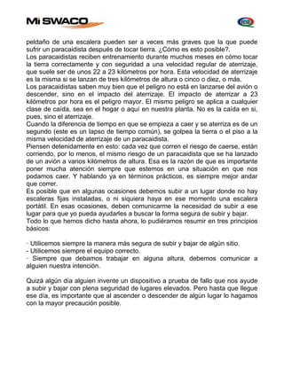 peldaño de una escalera pueden ser a veces más graves que la que puede 
sufrir un paracaidista después de tocar tierra. ¿Cómo es esto posible?. 
Los paracaidistas reciben entrenamiento durante muchos meses en cómo tocar 
la tierra correctamente y con seguridad a una velocidad regular de aterrizaje, 
que suele ser de unos 22 a 23 kilómetros por hora. Esta velocidad de aterrizaje 
es la misma si se lanzan de tres kilómetros de altura o cinco o diez, o más. 
Los paracaidistas saben muy bien que el peligro no está en lanzarse del avión o 
descender, sino en el impacto del aterrizaje. El impacto de aterrizar a 23 
kilómetros por hora es el peligro mayor. El mismo peligro se aplica a cualquier 
clase de caída, sea en el hogar o aquí en nuestra planta. No es la caída en si, 
pues, sino el aterrizaje. 
Cuando la diferencia de tiempo en que se empieza a caer y se aterriza es de un 
segundo (este es un lapso de tiempo común), se golpea la tierra o el piso a la 
misma velocidad de aterrizaje de un paracaidista. 
Piensen detenidamente en esto: cada vez que corren el riesgo de caerse, están 
corriendo, por lo menos, el mismo riesgo de un paracaidista que se ha lanzado 
de un avión a varios kilómetros de altura. Esa es la razón de que es importante 
poner mucha atención siempre que estemos en una situación en que nos 
podamos caer. Y hablando ya en términos prácticos, es siempre mejor andar 
que correr. 
Es posible que en algunas ocasiones debemos subir a un lugar donde no hay 
escaleras fijas instaladas, o ni siquiera haya en ese momento una escalera 
portátil. En esas ocasiones, deben comunicarme la necesidad de subir a ese 
lugar para que yo pueda ayudarles a buscar la forma segura de subir y bajar. 
Todo lo que hemos dicho hasta ahora, lo pudiéramos resumir en tres principios 
básicos: 
· Utilicemos siempre la manera más segura de subir y bajar de algún sitio. 
- Utilicemos siempre el equipo correcto. 
· Siempre que debamos trabajar en alguna altura, debemos comunicar a 
alguien nuestra intención. 
Quizá algún día alguien invente un dispositivo a prueba de fallo que nos ayude 
a subir y bajar con plena seguridad de lugares elevados. Pero hasta que llegue 
ese día, es importante que al ascender o descender de algún lugar lo hagamos 
con la mayor precaución posible. 
 