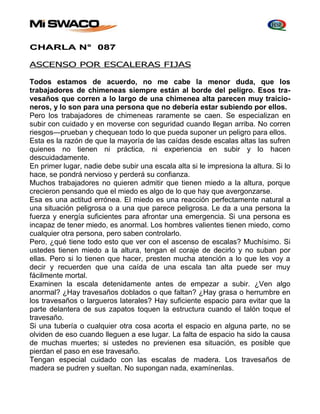 CHARLA N° 087 
ASCENSO POR ESCALERAS FIJAS 
Todos estamos de acuerdo, no me cabe la menor duda, que los 
trabajadores de chimeneas siempre están al borde del peligro. Esos tra-vesaños 
que corren a lo largo de una chimenea alta parecen muy traicio-neros, 
y lo son para una persona que no debería estar subiendo por ellos. 
Pero los trabajadores de chimeneas raramente se caen. Se especializan en 
subir con cuidado y en moverse con seguridad cuando llegan arriba. No corren 
riesgos—prueban y chequean todo lo que pueda suponer un peligro para ellos. 
Esta es la razón de que la mayoría de las caídas desde escalas altas las sufren 
quienes no tienen ni práctica, ni experiencia en subir y lo hacen 
descuidadamente. 
En primer lugar, nadie debe subir una escala alta si le impresiona la altura. Si lo 
hace, se pondrá nervioso y perderá su confianza. 
Muchos trabajadores no quieren admitir que tienen miedo a la altura, porque 
crecieron pensando que el miedo es algo de lo que hay que avergonzarse. 
Esa es una actitud errónea. El miedo es una reacción perfectamente natural a 
una situación peligrosa o a una que parece peligrosa. Le da a una persona la 
fuerza y energía suficientes para afrontar una emergencia. Si una persona es 
incapaz de tener miedo, es anormal. Los hombres valientes tienen miedo, como 
cualquier otra persona, pero saben controlarlo. 
Pero, ¿qué tiene todo esto que ver con el ascenso de escalas? Muchísimo. Si 
ustedes tienen miedo a la altura, tengan el coraje de decirlo y no suban por 
ellas. Pero si lo tienen que hacer, presten mucha atención a lo que les voy a 
decir y recuerden que una caída de una escala tan alta puede ser muy 
fácilmente mortal. 
Examinen la escala detenidamente antes de empezar a subir. ¿Ven algo 
anormal? ¿Hay travesaños doblados o que faltan? ¿Hay grasa o herrumbre en 
los travesaños o largueros laterales? Hay suficiente espacio para evitar que la 
parte delantera de sus zapatos toquen la estructura cuando el talón toque el 
travesaño. 
Si una tubería o cualquier otra cosa acorta el espacio en alguna parte, no se 
olviden de eso cuando lleguen a ese lugar. La falta de espacio ha sido la causa 
de muchas muertes; si ustedes no previenen esa situación, es posible que 
pierdan el paso en ese travesaño. 
Tengan especial cuidado con las escalas de madera. Los travesaños de 
madera se pudren y sueltan. No supongan nada, examínenlas. 
 
