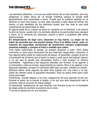 Los alambres eléctricos, a no ser que estén dentro de un tubo aislador, son muy 
peligrosos si están cerca de un escala metálica, porque la escala está 
generalmente bien conectada a tierra. Puede que el material aislante en el 
alambre no sea muy bueno, ya que está expuesto a toda clase de climas. De 
hecho, el aire alrededor de los alambres puede que sea todo lo que está 
manteniendo la electricidad en ellos. 
Si alguna parte de su cuerpo se pone en contacto con el alambre, o se acerca 
mucho al mismo, puede dar a la corriente eléctrica la oportunidad para escapar 
a tierra. Si la corriente les atraviesa, caerán a tierra o quedarán allá arriba 
electrocutados. 
En temperaturas de bajo cero, observen si hay hielos. Lo mejor es no 
tratar de ascender por una escala helada. Pero si lo deben hacer, usen un 
cinturón de seguridad, cerciórense de mantenerlo siempre enganchado 
mientras trabajan y rompan el hielo a medida que suben. 
Tras haber examinado la escala, ya pueden empezar a subir. Pero antes 
muévanla un poco para cerciorarse de que está bien asegurada y observen si 
hay alguna parte suelta en cada punto de apoyo. Al ascender, pongan el pie en 
el travesaño de tal forma que el tacón lo toque y esté cerca del larguero lateral, 
a no ser que la escala sea demasiado ancha y esta postura no ofrezca 
comodidad. - Agárrense a los largueros laterales con firmeza. Si se agarran a 
un travesaño y éste se rompe, seguramente se caerán. Pero si se agarran a los 
largueros laterales, aunque un travesaño falle bajo sus pies, ustedes no caerán. 
Siempre deben estar seguros de estar bien sujetos con una mano y un pie, 
antes de intentar pasar al siguiente travesaño. Esto se aplica tanto para subir 
como para bajar. 
Finalmente, cuando lleguen a la cima, asegúrense de que asientan el pie con 
firmeza al pasar de la escala al tejado. A no ser que esta disposición sea la 
correcta, este es el punto de mayor peligro. 
Al descender, asegúrense de que asientan con firmeza el pie en el travesaño 
de abajo antes de cambiar la posición de la mano. 
Y nunca se apresuren en una escalera. 
 