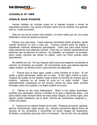 CHARLA N° 088 
VIGILE SUS PASOS 
Hemos hablado de muchas cosas en el pasado tocante a temas de 
seguridad concretos, hoy vamos a hacerlo sobre uno de carácter muy general, 
que es: “cuide sus pasos”. 
Este es uno de los temas más simples y no tiene nada que ver con cosas 
diferentes a mirar por donde se camina. 
Parece una cosa tonta. Todos estamos caminando desde chiquitos, desde 
cuando teníamos un año o cosa así. Tuvimos nuestra parte de golpes y 
resbalones mientras estábamos aprendiendo. Claro que para estas fechas 
todos pensamos que sabemos caminar. Pero hay un número sorprendente de 
personas que se lesionan al caminar. Se resbalan, se tropiezan, se enredan, 
pisan cosas, caminan por donde no deben, como los niños cuando están 
aprendiendo. 
No debería ser así. No hay ninguna razón para que tengamos accidentes al 
caminar, sin embargo, se suceden. Es conveniente, pues, que veamos algunas 
reglas simples, de sentido común, para caminar con seguridad. 
1°. Fíjense que no haya agua, aceite u otros líquidos en el piso. Si ven 
aceite o grasa derramada, pasen por un lado. Si por algún motivo la pisan, 
límpiese las suelas de los zapatos, luego limpien la mancha de manera que la 
próxima persona no se rompa la nuca en un salto mortal! Sean 
particularmente cuidadosos en las duchas, donde los pisos están siempre 
húmedos, pisen con cuidado y no dejen el jabón en el piso. 
2°. Fíjense en los pisos defectuosos. Miren si hay tablas levantadas, 
puntillas que sobresalen, pernos o tornillos en el piso y baldosines flojos. Los 
pisos deben estar siempre libres de todos estos riesgos, en primer lugar, pero 
alguien puede resbalarse, por lo tanto, informe las condiciones inseguras y... 
cuiden sus pasos. 
3°. Fíjense en los objetos tirados en el suelo. Pedazos de tubería, alambre, 
pernos, herramientas, cajas vacías, etc., siempre encuentran alguna forma de 
situarse en los corredores y convertirse en serios riesgos de tropezones. 
Evítenlos y recójanlos para que otros no tropiecen. No los tiren de una patada 
 