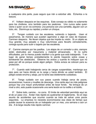 a cualquiera otra parte, pues seguro que irán a estorbar allá. Échenlos a la 
basura. 
4°. Volteen despacio en las esquinas. Este consejo es válido no solamente 
para los choferes, sino también para los peatones. Uno nunca sabe quien 
viene o quien va en vía contraria: una persona con una carretilla, alguien con un 
tubo, etc. Disminuya su rapidez y eviten un choque. 
5°. Tengan cuidado con las escaleras, subiendo o bajando. Usen el 
pasamanos, de manera que puedan agarrarse a algo en caso de tropezar. 
Caminen despacio. No lleven objetos que les impida su visión. Si un objeto es 
muy grande, muy pesado o muy voluminoso para llevarlo cómodamente, 
consiga ayuda para subir o bajarlo por las escaleras. 
6°. Camine siempre por los pasillos. Los atajos de un corredor a otro, siempre 
están obstruidos por maquinaria y material almacenado. Si no sufre 
dificultades, por lo menos puede interferir a la gente que está trabajando. Y en 
lugar de ganar tiempo probablemente lo pierde trepando sobre cosas y 
bordeando los obstáculos. Observe los avisos y cuando le indiquen que no 
pase por allí es porque existe algún peligro. Estos avisos se colocan para su 
protección. 
7°. Cuando esté trabajando cerca de cargas suspendidas, mantenga sus 
ojos para ver hacia dónde va la carga y hacia dónde va usted también. El 
peligro existe encima y abajo, por lo tanto sea doblemente cuidadoso. 
8°. Tenga cuidado con sus pasos cuando trabaja cerca de pozos, 
excavaciones, huecos y muelles de descarga. Una caída aquí es más peligrosa 
porque hay una mayor profundidad antes de tocar fondo. No brinque de un 
nivel a otro, esto puede ocasionarle una seria lesión en la rodilla o el tobillo. 
9°. Sobre todo, camine... no corra. El límite de velocidad permitido aquí es 
el de un paso vivo. Andar más rápido es quebrantar el reglamento. Es el viejo 
asunto de accidentes que ocurren cuando se trata de salvar unos pocos 
segundos. La empresa no necesita economizarse esa clase de tiempo que 
puede causar la ausencia de un trabajador por un mes, una semana o aún un 
día. A la larga resulta más rápido caminar. 
 
