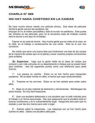 CHARLA N° 089 
NO HAY NADA CHISTOSO EN LA CAIDAS 
No hace mucho estuve viendo una película cómica. Esa clase de películas 
donde la gente cae por las escaleras, las 
empujan al río, le meten zancadillas y todo el mundo ríe satisfecho. Esto puede 
ser chistoso en las películas, pero no le encuentro nada de chistoso cuando 
esto le ocurre a uno aquí en el trabajo. 
Caerse no es cosa de broma. Hay mucha gente que se mata en la casa, en 
la calle, en el trabajo a consecuencia de una caída. Esto es lo que nos 
concierne. 
He creído que sería una buena idea que hiciéramos una lista de las causas 
de la mayoría de caídas aquí en la planta y sacar nuestras propias conclusiones 
para evitarlas. 
(Sr. Supervisor: haga que la gente hable de la clase de caídas que 
conocen y son más comunes en su departamento e indique qué se puede hacer 
para evitarlas. Use los siguientes puntos como una referencia para usted 
mismo). 
1°. Los paseos en carritos. Estos no se han hecho para transportar 
pasajeros. No se debe montar en ellos, a menos que vaya conduciéndolos. 
2°. Treparse en los arrumes. Estos no se han apilado para andar sobre 
ellos. 
3°. Dejar en el piso material de deshecho y herramientas. Manténgase los 
pisos limpios. Es muy fácil tropezarse. 
4°. Usar una escalera defectuosa o una escalera que no esté indicada para 
el trabajo o en forma equivocada. Hay que asegurarse que la escalera está en 
buenas condiciones y es lo suficientemente larga. Asegurarla bien para que no 
resbale y usar las dos manos para subir o bajar. 
5°. Subirse sobre la maquinaria. Las máquinas son se han hecho para 
subirse en ellas. Úsese una escalera adecuada. 
 