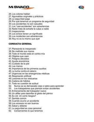 26. Los colores hablan 
27. Aguinaldos originales y prácticos 
28. La seguridad paga 
29. Por qué tenemos un programa de seguridad 
30. Los accidentes no son casuales 
31. Los “casi-accidentes” son advertencias 
32. Nadie trata de echarle la culpa a nadie 
33. Inspecciones 
34. Los avisos tienen un significado 
35. Los incidentes son advertencias 
36. Hoy no es lo mismo que ayer 
CONDUCTA GENERAL 
37. Planeando lo inesperado 
38. No maltrate sus manos 
39. Todo el mundo está en contra mía 
40. Objetos que caen 
41. Peligros elevados 
42. Ayuda económica 
43. Cuidado de la piel 
44. Las manos 
45. Importancia de los primeros auxilios 
46. La lucha contra el catarro 
47. Urgencias en las emergencias médicas 
48. Respiración artificial 
49. Lesiones en los vestuarios 
50. Cadena de hábitos 
51. Todo es cuestión de actitud 
52. Nunca se es demasiado viejo o sabio para aprender 
53. Los trabajadores que piensan evitan accidentes 
54. Entrenamiento del trabajador nuevo 
55. Un alfiler para desinflar el globo del pánico 
56. Es Ud. Un corre riesgos? 
57. Sentido común 
58. Cuando ocurre un accidente 
59. Los excesos no son buenos 
60. Salud y dólares 
61. La seguridad es cosa personal 
62. Conservemos lo que tenemos 
 