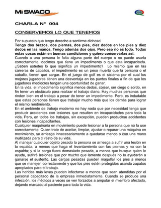 CHARLA N° 004 
CONSERVEMOS LO QUE TENEMOS 
Por supuesto que tengo derecho a sentirme dichoso! 
Tengo dos brazos, dos piernas, dos pies, diez dedos en los pies y diez 
dedos en las manos. Tengo además dos ojos. Pero eso no es todo. Todas 
estas cosas están en buenas condiciones y quiero conservarlas así. 
Cuando a una persona le falta alguna parte del cuerpo o no puede usarla 
correctamente, decimos que tiene un impedimento o que esta incapacitada. 
¿Saben ustedes lo que significa un impedimento? Lo mismo que en las 
carreras de caballos, el impedimento es un peso muerto que la persona o el 
caballo, tienen que cargar. En el juego de golf es el sistema por el cual los 
mejores jugadores tienen una desventaja en los puntos finales a fin de que los 
jugadores mediocres tengan una oportunidad de ganar. 
En la vida, el impedimento significa menos dedos, cojear, ser ciego o sordo, en 
fin tener un obstáculo para realizar el trabajo diario. Hay muchas personas que 
rinden bien en el trabajo a pesar de tener un impedimento. Pero, es indudable 
que estas personas tienen que trabajar mucho más que los demás para lograr 
el mismo rendimiento. 
En el ambiente de trabajo moderno no hay nada que por necesidad tenga que 
producir accidentes con lesiones que resulten en incapacidades para toda la 
vida. Pero, en todos los trabajos, sin excepción, pueden producirse accidentes 
con Iesiones incapacitantes. 
Cualquier maquinaria en movimiento puede lesionar a la persona que no la use 
correctamente. Quien trate de aceitar, limpiar, ajustar o reparar una máquina en 
movimiento, se arriesga innecesariamente a quedarse manco o con una mano 
inutilizada para cl resto de su vida. 
Al manejar cualquier objeto pesado la persona se arriesga a sufrir una Iesión en 
la espalda, a menos que haga el levantamiento con las piernas y no con la 
espalda; y si la carga fuera demasiado pesada, a menos que busque quien le 
ayude, sufrirá Iesiones que por mucho que lamente después no Io ayudarán a 
ganarse el sustento. Las cargas pesadas pueden magullar los pies a menos 
que se manejen correctamente y que los pies estén protegidos usando zapatos 
apropiados para el trabajo. 
Las heridas más leves pueden infectarse a menos que sean atendidas por el 
personal capacitado de la empresa inmediatamente. Cuando se produce una 
infección, los médicos a veces se ven forzados a amputar el miembro afectado, 
dejando marcado al paciente para toda la vida. 
 