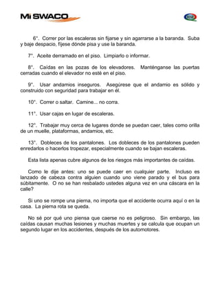 6°. Correr por las escaleras sin fijarse y sin agarrarse a la baranda. Suba 
y baje despacio, fíjese dónde pisa y use la baranda. 
7°. Aceite derramado en el piso. Limpiarlo o informar. 
8°. Caídas en las pozas de los elevadores. Manténganse las puertas 
cerradas cuando el elevador no esté en el piso. 
9°. Usar andamios inseguros. Asegúrese que el andamio es sólido y 
construido con seguridad para trabajar en él. 
10°. Correr o saltar. Camine... no corra. 
11°. Usar cajas en lugar de escaleras. 
12°. Trabajar muy cerca de lugares donde se puedan caer, tales como orilla 
de un muelle, plataformas, andamios, etc. 
13°. Dobleces de los pantalones. Los dobleces de los pantalones pueden 
enredarlos o hacerlos tropezar, especialmente cuando se bajan escaleras. 
Esta lista apenas cubre algunos de los riesgos más importantes de caídas. 
Como le dije antes: uno se puede caer en cualquier parte. Incluso es 
lanzado de cabeza contra alguien cuando uno viene parado y el bus para 
súbitamente. O no se han resbalado ustedes alguna vez en una cáscara en la 
calle? 
Si uno se rompe una pierna, no importa que el accidente ocurra aquí o en la 
casa. La pierna rota se queda. 
No sé por qué uno piensa que caerse no es peligroso. Sin embargo, las 
caídas causan muchas lesiones y muchas muertes y se calcula que ocupan un 
segundo lugar en los accidentes, después de los automotores. 
 