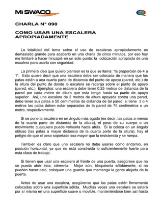 CHARLA N° 090 
COMO USAR UNA ESCALERA 
APROPIADAMENTE 
La totalidad del tema sobre el uso de escaleras apropiadamente es 
demasiado grande para acabarlo en una charla de cinco minutos, por eso hoy 
me limitaré a hacer hincapié en un solo punto: la colocación apropiada de una 
escalera para usarla con seguridad. 
La primera idea que quiero plantear es la que se llama: “la proporción de 4 a 
1”. Esto quiere decir que una escalera debe ser colocada de manera que las 
patas estén a una cuarta parte de distancia del punto de apoyo (pared, etc.) de 
la altura del punto de donde la escalera se recarga sobre el punto de apoyo 
(pared, etc.) Ejemplos: una escalera debe tener 0.25 metros de distancia de la 
pared por cada metro de altura que esta tenga hasta su punto de apoyo 
superior. Así, una escalera de 2 metros de altura apoyada contra una pared, 
debe tener sus patas a 50 centímetros de distancia de tal pared; si tiene 3 o 4 
metros las patas deben estar separadas de la pared de 75 centímetros o un 
metro, respectivamente. 
Si se pone la escalera en un ángulo más agudo (es decir, las patas a menos 
de la cuarta parte de distancia de la altura), el peso de su cuerpo o un 
movimiento cualquiera puede voltearla hacia atrás. Si la coloca en un ángulo 
obtuso (las patas a mayor distancia de la cuarta parte de la altura), hay el 
peligro de que el peso soportado sea mayor que la resistencia y se rompa. 
También es claro que una escalera no debe usarse como andamio, en 
posición horizontal, ya que no está construida lo suficientemente fuerte para 
esta clase de trabajo. 
Si tienen que usar una escalera al frente de una puerta, asegúrese que no 
se pueda abrir ésta, ciérrenla. Mejor aún, bloquéenla sólidamente, si no 
pueden hacer esto, coloquen una guarda que mantenga la gente alejada de la 
puerta. 
Antes de usar una escalera, asegúrense que las patas estén firmemente 
colocadas sobre una superficie sólida. Muchas veces una escalera se estará 
por sí misma en una superficie suave o movible, manteniéndose bien así hasta 
 