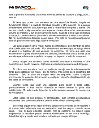 que la persona ha subido una o dos terceras partes de la altura y luego, pum... 
caerse. 
Si tiene que poner una escalera en una superficie blanda, hágale un 
fundamento sólido y, a nivel de planchas pesadas y otro material. Si la coloca 
directamente sobre el piso, fíjese que esté a nivel y libre de grasa o aceite. De 
vez en cuando a algunos se les ocurre poner una escalera sobre una caja o un 
arrume de material y aún en un carrito de mano. Cuando el que sube comienza 
a trepar, lo que está en las patas de la escalera comienza a rodar o resbalarse. 
No hay necesidad de describir lo que sigue. Por esto es necesario asegurarse 
que las patas estén sobre algo sólido e inmovible. 
Las patas pueden ser la mayor fuente de dificultades, pero también la parte 
alta puede estar mal colocada. Por ejemplo una escalera que se apoya sobre 
el vano o el bastidor de una ventana, es peligroso. Si tiene que usar una 
escalera con la parte alta cerca de una ventana, amarre una tabla a través de la 
escalera para darle una superficie de apoyo en la pared a lado de la ventana. 
Nunca apoye una escalera contra material arrumado a cartones u otra 
superficie que pueda moverse, dejándole a usted después a merced del golpe. 
Si coloca una escalera hacia un andamio, escoja una lo suficientemente 
larga para sobresalir un metro, por lo menos, más arriba de la superficie del 
andamio. Esto le dará un margen extra de seguridad contra cualquier 
movimiento de posición del andamio o cualquier pequeño desplazamiento de 
las patas de la escalera. 
Cuando tenga que usar una escalera para trepar a sitios altos, 
particularmente si hay mucha vibración o viento amarre la parte alta 
sólidamente. Su vida puede depender de estas amarras en caso de que ocurra 
lo inesperado. 
Estas cosas no son difíciles ni complicadas. Son simples precauciones 
necesarias para que su escalera le permita subir y bajar con seguridad. 
Si ustedes siguen estas ideas sobre la colocación apropiada de la escalera y 
si la usan adecuadamente una vez colocadas, será tan segura como la de su 
casa. Pero si para empezar colocan mal la escalera, no siguen estas 
sugerencias la escalera puede tornarse súbitamente en un mortal enemigo, 
tirándolos lejos y rápido, no importa el cuidado que pongan al trepar. 
 