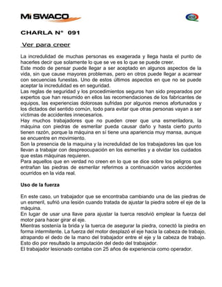 CHARLA N° 091 
Ver para creer 
La incredulidad de muchas personas es exagerada y llega hasta el punto de 
hacerles decir que solamente lo que se ve es lo que se puede creer. 
Este modo de pensar puede llegar a ser aceptado en algunos aspectos de la 
vida, sin que cause mayores problemas, pero en otros puede llegar a acarrear 
con secuencias funestas. Uno de estos últimos aspectos en que no se puede 
aceptar la incredulidad es en seguridad. 
Las reglas de seguridad y los procedimientos seguros han sido preparados por 
expertos que han resumido en ellos las recomendaciones de los fabricantes de 
equipos, las experiencias dolorosas sufridas por algunos menos afortunados y 
los dictados del sentido común, todo para evitar que otras personas vayan a ser 
víctimas de accidentes innecesarios. 
Hay muchos trabajadores que no pueden creer que una esmeriladora, Ia 
máquina con piedras de esmerilar pueda causar daño y hasta cierto punto 
tienen razón, porque la máquina en sí tiene una apariencia muy mansa, aunque 
se encuentre en movimiento. 
Son la presencia de la maquina y la incredulidad de los trabajadores las que los 
llevan a trabajar con despreocupación en los esmeriles y a olvidar los cuidados 
que estas máquinas requieren. 
Para aquellos que en verdad no creen en lo que se dice sobre los peligros que 
entrañan las piedras de esmerilar referimos a continuación varios accidentes 
ocurridos en la vida real. 
Uso de la fuerza 
En este caso, un trabajador que se encontraba cambiando una de las piedras de 
un esmeril, sufrió una lesión cuando tratada de ajustar la piedra sobre el eje de la 
máquina. 
En lugar de usar una llave para ajustar la tuerca resolvió emplear la fuerza del 
motor para hacer girar el eje. 
Mientras sostenía la brida y la tuerca de asegurar la piedra, conectó la piedra en 
forma intermitente. La fuerza del motor desplazó el eje hacia la cabeza de trabajo, 
atrapando el dedo de la mano del trabajador entre el eje y la cabeza de trabajo. 
Esto dio por resultado la amputación del dedo del trabajador. 
El trabajador lesionado contaba con 25 años de experiencia como operador. 
 