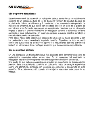 Uso de piedra desgastada 
Usando un esmeril de pedestal, un trabajador estaba esmerilando las rebabas del 
extremo de un pedazo de tubo de ½” de diámetro y 30 cm de longitud. La cara de 
la piedra de 35 cm de diámetro y 8 cm de ancho se encontraba desgastada de 
manera no uniforme, lo que daba por resultado que en un lado de la piedra se 
encontraba a los 3mm del apoyo que se recomienda, mientras que en otra parte 
llegaba a estar a 1 cm de separación. El trabajador conocía la existencia de esta 
condición y para solucionarla, en lugar de cambiar la rueda, resolvió emplear el 
costado de la piedra de esmerilar. 
Para poder hacer esto sostenía el pedazo de tubo con su mano izquierda y con 
los dedos de la mano derecha le imprimía rotación. El pedazo de tubo se metió 
como una cuña entre la piedra y el apoyo y el movimiento del otro extremo le 
lastimó en tal forma el dedo meñique izquierdo que fue necesario amputárselo. 
Uso de una llave gastada 
En una compañía un trabajador nuevo fue asignado para esmerilar una serie de 
rodamientos montados sobre varios ejes. En el momento del accidente el 
trabajador había estado en planta y en el trabajo de esmerilador cinco días. 
Una parte de sus deberes consistía en arreglar las superficies de trabajo de las 
piedras. Este procedimiento consistía en colocar la rueda de arreglar superficies 
sobre una plancheta, alinearla con la piedra de esmerilar y asegurarla en esta 
posición. El accidente ocurrió cuando el trabajador ejecutaba esta parte de su 
trabajo. 
 