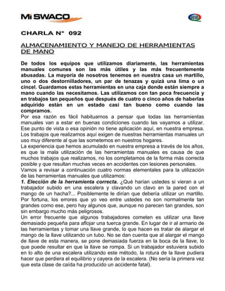 CHARLA N° 092 
ALMACENAMIENTO Y MANEJO DE HERRAMIENTAS 
DE MANO 
De todos los equipos que utilizamos diariamente, las herramientas 
manuales comunes son las más útiles y las más frecuentemente 
abusadas. La mayoría de nosotros tenemos en nuestra casa un martillo, 
uno o dos destornilladores, un par de tenazas y quizá una lima o un 
cincel. Guardamos estas herramientas en una caja donde están siempre a 
mano cuando las necesitamos. Las utilizamos con tan poca frecuencia y 
en trabajos tan pequeños que después de cuatro o cinco años de haberlas 
adquirido están en un estado casi tan bueno como cuando las 
compramos. 
Por esa razón es fácil habituarnos a pensar que todas las herramientas 
manuales van a estar en buenas condiciones cuando las vayamos a utilizar. 
Ese punto de vista o esa opinión no tiene aplicación aquí, en nuestra empresa. 
Los trabajos que realizamos aquí exigen de nuestras herramientas manuales un 
uso muy diferente al que las sometemos en nuestros hogares. 
La experiencia que hemos acumulado en nuestra empresa a través de los años, 
es que la mala utilización de las herramientas manuales es causa de que 
muchos trabajos que realizamos, no los completamos de la forma más correcta 
posible y que resultan muchas veces en accidentes con lesiones personales. 
Vamos a revisar a continuación cuatro normas elementales para la utilización 
de las herramientas manuales que utilizamos: 
1. Elección de la herramienta correcta. ¿Qué harían ustedes si vieran a un 
trabajador subido en una escalera y clavando un clavo en la pared con el 
mango de un hacha?... Posiblemente le dirían que debería utilizar un martillo. 
Por fortuna, los errores que yo veo entre ustedes no son normalmente tan 
grandes como ese, pero hay algunos que, aunque no parecen tan grandes, son 
sin embargo mucho más peligrosos. 
Un error frecuente que algunos trabajadores cometen es utilizar una llave 
demasiado pequeña para aflojar una tuerca grande. En lugar de ir al armario de 
las herramientas y tomar una llave grande, lo que hacen es tratar de alargar el 
mango de la llave utilizando un tubo. No se dan cuenta que al alargar el mango 
de llave de esta manera, se pone demasiada fuerza en la boca de la llave, lo 
que puede resultar en que la llave se rompa. Si un trabajador estuviera subido 
en lo alto de una escalera utilizando este método, la rotura de la llave pudiera 
hacer que perdiera el equilibrio y cayera de la escalera. (No sería la primera vez 
que esta clase de caída ha producido un accidente fatal). 
 