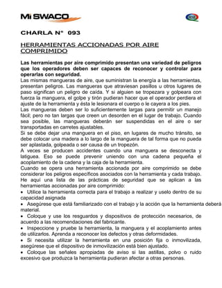 CHARLA N° 093 
HERRAMIENTAS ACCIONADAS POR AIRE 
COMPRIMIDO 
Las herramientas por aire comprimido presentan una variedad de peligros 
que los operadores deben ser capaces de reconocer y controlar para 
operarlas con seguridad. 
Las mismas mangueras de aire, que suministran la energía a las herramientas, 
presentan peligros. Las mangueras que atraviesan pasillos u otros lugares de 
paso significan un peligro de caída. Y si alguien se tropezara y golpeara con 
fuerza la manguera, el golpe y tirón pudieran hacer que el operador perdiera el 
ajuste de la herramienta y ésta le lesionara el cuerpo o le cayera a los pies. 
Las mangueras deben ser lo suficientemente largas para permitir un manejo 
fácil; pero no tan largas que creen un desorden en el lugar de trabajo. Cuando 
sea posible, las mangueras deberán ser suspendidas en el aire o ser 
transportadas en carretes ajustables. 
Si se debe dejar una manguera en el piso, en lugares de mucho tránsito, se 
debe colocar una madera a lo largo de la manguera de tal forma que no pueda 
ser aplastada, golpeada o ser causa de un tropezón. 
A veces se producen accidentes cuando una manguera se desconecta y 
latiguea. Eso se puede prevenir uniendo con una cadena pequeña el 
acoplamiento de la cadena y la caja de la herramienta. 
Cuando se opera una herramienta accionada por aire comprimido se debe 
considerar los peligros específicos asociados con la herramienta y cada trabajo. 
He aquí una lista de las prácticas de seguridad que se aplican a las 
herramientas accionadas por aire comprimido: 
 Utilice la herramienta correcta para el trabajo a realizar y uselo dentro de su 
capacidad asignada 
 Asegúrese que está familiarizado con el trabajo y la acción que la herramienta deberá material. 
 Coloque y use los resguardos y dispositivos de protección necesarios, de 
acuerdo a las recomendaciones del fabricante. 
 Inspeccione y pruebe la herramienta, la manguera y el acoplamiento antes 
de utilizarlos. Aprenda a reconocer los defectos y otras deformidades. 
 Si necesita utilizar la herramienta en una posición fija o inmovilizada, 
asegúrese que el dispositivo de inmovilización está bien ajustado. 
 Coloque las señales apropiadas de aviso si las astillas, polvo o ruido 
excesivo que produzca la herramienta pudieran afectar a otras personas. 
 