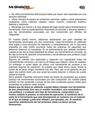  No utilice herramientas defectuosas hasta que hayan sido reparadas por una 
persona calificada. 
 Utilice siempre el equipo de protección personal—gafas y otros dispositivos 
necesarios, como máscara, zapatos, casco, cinturón, protección auditiva, 
delantal y respirador. 
 Mantenga sus manos y la ropa alejada del lugar donde opera directamente la 
herramienta. Esto es especialmente importante de recordar y observar debido a 
que las herramientas accionadas por aire comprimido son difíciles de 
resguardar. 
En nuestra planta misma, utilizamos diariamente una gran variedad de 
herramientas accionadas por aire comprimido. Cada herramienta en particular 
esta sujeta a unos principios de operación y comportamiento, por lo cual sería 
imposible en esta charla enumerar todas las prácticas de seguridad que 
debemos observar al manejarlas. En el entrenamiento que ustedes recibieron 
cuando se les dio la responsabilidad de utilizar una herramienta en concreto, se 
les dijo la forma de operarla correctamente y los problemas que pudieran surgir 
durante la operación. 
Algunos de ustedes han observado y observan con regularidad todos los 
procedimientos correctos y se nota en el trabajo que realizan. Otros de ustedes, 
sin embargo, a veces dejan de utilizar una herramienta de acuerdo a las 
prácticas seguras de operación. Es posible que hasta ahora hayan tenido la 
suerte de no tener ningún accidente con ella. Pero eso no es garantía de que 
algún día podrán tener uno que quizá les pueda lesionar o incluso les pueda 
causar la muerte. 
Sería también imposible mencionar todas las clases de accidentes que pueden 
producir las herramientas accionadas por aire comprimido. En nuestra planta 
también se han producido a través de los años accidentes graves; todos esos 
accidentes se pudieron haber evitado. 
Espero que de ahora en adelante, cuando deban manejar una herramienta 
de aire comprimido, bien sea un martillo neumático, una remachadora, 
una pulidora, o cualquier otro tipo de herramienta, comprueben con 
mucho cuidado la presión, la velocidad de operación, la condición de la 
parte de la herramienta que está directamente en contacto con el material 
en el que se trabaja (¿está bien afilada?, por ejemplo), etc. Si nosotros 
operamos debidamente las herramientas, éstas no tienen porqué 
lesionarnos. 
 