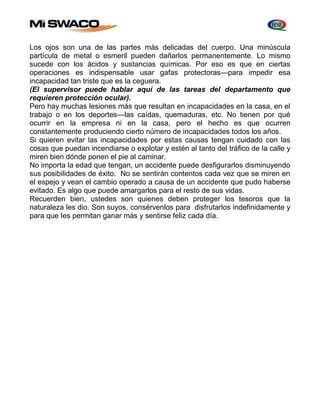 Los ojos son una de las partes más delicadas del cuerpo. Una minúscula 
partícula de metal o esmeril pueden dañarlos permanentemente. Lo mismo 
sucede con los ácidos y sustancias químicas. Por eso es que en ciertas 
operaciones es indispensable usar gafas protectoras—para impedir esa 
incapacidad tan triste que es la ceguera. 
(El supervisor puede hablar aquí de las tareas del departamento que 
requieren protección ocular). 
Pero hay muchas lesiones más que resultan en incapacidades en la casa, en el 
trabajo o en los deportes—las caídas, quemaduras, etc. No tienen por qué 
ocurrir en la empresa ni en la casa, pero el hecho es que ocurren 
constantemente produciendo cierto número de incapacidades todos los años. 
Si quieren evitar las incapacidades por estas causas tengan cuidado con las 
cosas que puedan incendiarse o explotar y estén al tanto del tráfico de la calle y 
miren bien dónde ponen el pie al caminar. 
No importa la edad que tengan, un accidente puede desfigurarlos disminuyendo 
sus posibilidades de éxito. No se sentirán contentos cada vez que se miren en 
el espejo y vean el cambio operado a causa de un accidente que pudo haberse 
evitado. Es algo que puede amargarlos para el resto de sus vidas. 
Recuerden bien, ustedes son quienes deben proteger los tesoros que la 
naturaleza les dio. Son suyos, consérvenlos para disfrutarlos indefinidamente y 
para que Ies permitan ganar más y sentirse feliz cada día. 
 