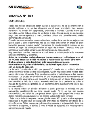 CHARLA N° 094 
ESMERILES 
Todas las muelas abrasivas están sujetas a dañarse si no se las mantienen el 
debido cuidado y no se las almacena en el lugar apropiado. Las muelas 
abrasivas no deben ser golpeadas, chocadas o tiradas. Cuando haya que 
moverlas, se las deberá rodar de un lugar a otro. Si una muela es demasiado 
larga para ser transportada a mano, se debe utilizar una carretilla u otro medio 
de transporte apropiado. 
Cuando se almacenan las muelas abrasivas, se las debe mantener alejadas de 
grasa, agua u otros disolventes. No se las debe almacenar en áreas de gran 
humedad porque pueden 'sudar' (formación de condensación) cuando se las 
mueve al lugar de almacenamiento al lugar de trabajo. Tampoco hay que 
almacenar las muelas abrasivas en temperaturas de congelación. 
Hay que dejar que las muelas se acondicionen a la temperatura de ambiente 
antes de montarlas y utilizarlas. 
Antes de montarlas también hay que inspeccionar con cuidado para ver si 
las muelas abrasivas tienen rajaduras o han sufrido cualquier otro daño. 
Si el recipiente o caja donde han sido transportadas muestra 
exteriormente alguna señal de daño, se deben inspeccionar las ruedas 
con un cuidado especial. 
La llamada “prueba de sonido por percusión” puede ser un método efectivo 
para determinar si las ruedas están rajadas. Quien inspecciona las ruedas debe 
saber interpretar el sonido. Esta prueba se aplica principalmente a las muelas 
vitrificadas. La prueba se administra en una muela pequeña manteniéndola en 
el agujero con una barra o eje pequeño o incluso con un dedo. Para golpear 
con suavidad el lado de la rueda, alrededor de 5 cm de la periferia, se utiliza el 
mango de madera o de plástico de un destornillador o cualquier otro objeto que 
no sea metálico. 
Si la muela emite un sonido metálico y claro, parecido al tintineo de una 
campanilla, posiblemente no tiene ningún daño. Si no se oye ese sonido 
característico, es señal de que puede estar rajada. Los golpes de prueba se 
deben realizar en ángulos de 45° en ambos lados de la línea vertical. 
. Este procedimiento requiere que se gire la muela 45° y se la vuelva a golpear 
hasta que la muela haya sido golpeada entre todo su recorrido alrededor de la 
circunferencia. Si las muelas se golpean directamente a lo largo de la línea que 
es vertical al agujero, el sonido o tono a veces es apagado y la muela pudiera 
parecer que está rajada. 
 