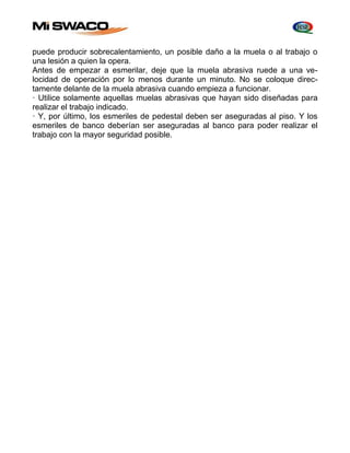 puede producir sobrecalentamiento, un posible daño a la muela o al trabajo o 
una lesión a quien la opera. 
Antes de empezar a esmerilar, deje que la muela abrasiva ruede a una ve-locidad 
de operación por lo menos durante un minuto. No se coloque direc-tamente 
delante de la muela abrasiva cuando empieza a funcionar. 
· Utilice solamente aquellas muelas abrasivas que hayan sido diseñadas para 
realizar el trabajo indicado. 
· Y, por último, los esmeriles de pedestal deben ser aseguradas al piso. Y los 
esmeriles de banco deberían ser aseguradas al banco para poder realizar el 
trabajo con la mayor seguridad posible. 
 