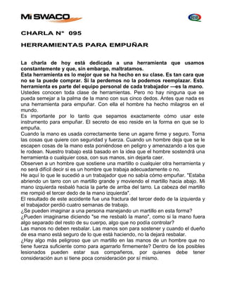 CHARLA N° 095 
HERRAMIENTAS PARA EMPUÑAR 
La charla de hoy está dedicada a una herramienta que usamos 
constantemente y que, sin embargo, maltratamos. 
Esta herramienta es lo mejor que se ha hecho en su clase. Es tan cara que 
no se la puede comprar. Si la perdemos no la podemos reemplazar. Esta 
herramienta es parte del equipo personal de cada trabajador —es la mano. 
Ustedes conocen toda clase de herramientas. Pero no hay ninguna que se 
pueda semejar a la palma de la mano con sus cinco dedos. Antes que nada es 
una herramienta para empuñar. Con ella el hombre ha hecho milagros en el 
mundo. 
Es importante por lo tanto que sepamos exactamente cómo usar este 
instrumento para empuñar. El secreto de eso reside en la forma en que se lo 
empuña. 
Cuando la mano es usada correctamente tiene un agarre firme y seguro. Toma 
las cosas que quiere con seguridad y fuerza. Cuando un hombre deja que se le 
escapen cosas de la mano esta poniéndose en peligro y amenazando a los que 
le rodean. Nuestro trabajo está basado en la idea que el hombre sostendrá una 
herramienta o cualquier cosa, con sus manos, sin dejarla caer. 
Observen a un hombre que sostiene una martillo o cualquier otra herramienta y 
no será difícil decir si es un hombre que trabaja adecuadamente o no. 
He aquí lo que le sucedió a un trabajador que no sabía cómo empuñar. "Estaba 
abriendo un tarro con un martillo grande y moviendo el martillo hacia abajo. Mi 
mano izquierda resbaló hacia la parte de arriba del tarro. La cabeza del martillo 
me rompió el tercer dedo de la mano izquierda". 
El resultado de este accidente fue una fractura del tercer dedo de la izquierda y 
el trabajador perdió cuatro semanas de trabajo. 
¿Se pueden imaginar a una persona manejando un martillo en esta forma? 
¿Pueden imaginarse diciendo "se me resbaló la mano", como si la mano fuera 
algo separado del resto de su cuerpo, algo que no podía controlar? 
Las manos no deben resbalar. Las manos son para sostener y cuando el dueño 
de esa mano está seguro de lo que está haciendo, no la dejará resbalar. 
¿Hay algo más peligroso que un martillo en las manos de un hombre que no 
tiene fuerza suficiente como para agarrarlo firmemente? Dentro de los posibles 
lesionados pueden estar sus compañeros, por quienes debe tener 
consideración aun si tiene poca consideración por sí mismo. 
 