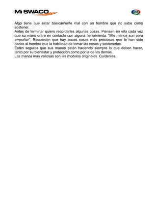 Algo tiene que estar básicamente mal con un hombre que no sabe cómo 
sostener. 
Antes de terminar quiero recordarles algunas cosas. Piensen en ello cada vez 
que su mano entre en contacto con alguna herramienta. "Mis manos son para 
empuñar". Recuerden que hay pocas cosas más preciosas que le han sido 
dadas al hombre que la habilidad de tomar las cosas y sostenerlas. 
Estén seguros que sus manos estén haciendo siempre lo que deben hacer, 
tanto por su bienestar y protección como por la de los demás. 
Las manos más valiosas son las modelos originales. Cuídenlas. 
 