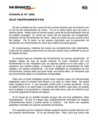 CHARLA N° 096 
SUS HERRAMIENTAS 
No sé si ustedes se dan cuenta de las muchas lesiones que se producen por 
el uso de las herramientas de mano. Yo no lo sabía hasta que me puse a 
obtener datos. Nadie sabe el número exacto, pero de la documentación que se 
ha podido conseguir, un veinte por ciento de las lesiones con incapacidad, 
provienen de las herramientas de mano. Esto sin contar las que ocurren fuera 
del trabajo. Por lo tanto, no les parece importante que la prevención de 
accidentes con herramientas de mano sea materia de preocupación. 
En consecuencia, tratemos las cosas que consideremos más importantes. 
Cada uno de ustedes puede tomar la cosa por cuenta suya y añadirle lo que yo 
he dejado de decir. 
La primera cosa es mantener las herramientas en buenas condiciones. El 
antiguo adagio de que se puede conocer un buen mecánico por sus 
herramientas es tan verdadero que, en algunas plantas no le dan pase a un 
mecánico que solicita trabajo, si muestra un juego de herramientas de mala 
calidad y en peores condiciones. Un buen trabajador se enorgullece de sus 
herramientas, porque sabe que para hacer una buena labor, es necesario que 
las herramientas estén en condiciones inmejorables. 
Claro que un buen trabajador puede hacer muchas cosas con herramientas 
adaptadas, pero le tomará mas tiempo y no será su mejor tarea. No podrá 
estar orgulloso de el. Y, por supuesto, podrá sufrir o causar accidente. Si da 
un golpe fuerte a un clavo largo y la cabeza del martillo vuela lejos, es posible 
que no golpee a su ayudante o a alguien que esté cerca, pero la verdad es que 
a menudo golpeará la cabeza de alguien. 
Si el mango de un martillo muestra aunque sea una leve astilladura, debe 
reemplazarse. Ni aún el mango más cuidadosamente encintado es siempre 
suficientemente fuerte y puede perder el balance. Las llaves con quijadas 
gastadas o torcidas son graves causantes de lesiones. 
Por supuesto que en cualquier trabajo cualquier persona puede lesionar aún 
con buenas herramientas. Si no las maneja bien. Pero, para que hacer más 
 