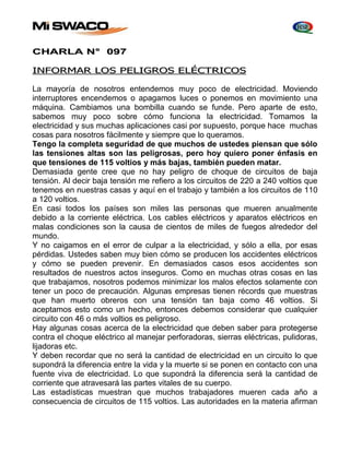 CHARLA N° 097 
INFORMAR LOS PELIGROS ELÉCTRICOS 
La mayoría de nosotros entendemos muy poco de electricidad. Moviendo 
interruptores encendemos o apagamos luces o ponemos en movimiento una 
máquina. Cambiamos una bombilla cuando se funde. Pero aparte de esto, 
sabemos muy poco sobre cómo funciona la electricidad. Tomamos la 
electricidad y sus muchas aplicaciones casi por supuesto, porque hace muchas 
cosas para nosotros fácilmente y siempre que lo queramos. 
Tengo la completa seguridad de que muchos de ustedes piensan que sólo 
las tensiones altas son las peligrosas, pero hoy quiero poner énfasis en 
que tensiones de 115 voltios y más bajas, también pueden matar. 
Demasiada gente cree que no hay peligro de choque de circuitos de baja 
tensión. Al decir baja tensión me refiero a los circuitos de 220 a 240 voltios que 
tenemos en nuestras casas y aquí en el trabajo y también a los circuitos de 110 
a 120 voltios. 
En casi todos los países son miles las personas que mueren anualmente 
debido a la corriente eléctrica. Los cables eléctricos y aparatos eléctricos en 
malas condiciones son la causa de cientos de miles de fuegos alrededor del 
mundo. 
Y no caigamos en el error de culpar a la electricidad, y sólo a ella, por esas 
pérdidas. Ustedes saben muy bien cómo se producen los accidentes eléctricos 
y cómo se pueden prevenir. En demasiados casos esos accidentes son 
resultados de nuestros actos inseguros. Como en muchas otras cosas en las 
que trabajamos, nosotros podemos minimizar los malos efectos solamente con 
tener un poco de precaución. Algunas empresas tienen récords que muestras 
que han muerto obreros con una tensión tan baja como 46 voltios. Si 
aceptamos esto como un hecho, entonces debemos considerar que cualquier 
circuito con 46 o más voltios es peligroso. 
Hay algunas cosas acerca de la electricidad que deben saber para protegerse 
contra el choque eléctrico al manejar perforadoras, sierras eléctricas, pulidoras, 
lijadoras etc. 
Y deben recordar que no será la cantidad de electricidad en un circuito lo que 
supondrá la diferencia entre la vida y la muerte si se ponen en contacto con una 
fuente viva de electricidad. Lo que supondrá la diferencia será la cantidad de 
corriente que atravesará las partes vitales de su cuerpo. 
Las estadísticas muestran que muchos trabajadores mueren cada año a 
consecuencia de circuitos de 115 voltios. Las autoridades en la materia afirman 
 