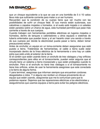 que un choque equivalente a la que se usa en una bombilla de 5 ó 10 vatios 
lleva más que suficiente corriente para matar a un ser humano. 
Recuerden que la condición de su cuerpo tiene que ver mucho con las 
posibilidades de sufrir un choque fatal. Si sus manos están sudorosas, sus 
calcetines o zapatos mojados o húmedos, si el suelo está mojado o si ustedes 
están parados sobre un charco de agua, esta humedad permitirá que pase más 
corriente a través de sus cuerpos. 
Cuando trabajen con herramientas portátiles eléctricas en lugares mojados o 
húmedos, dentro de tanques o calentadores u otros equipos o sistemas de 
tubería enterrados que puedan tocar y al así hacerlo crear una senda a través 
de sus cuerpos por donde la electricidad pueda pasar a tierra, deben tomar 
precauciones extras. 
Antes de enchufar un equipo en un toma-corriente deben asegurarse que está 
puesto a tierra. Tratándose de herramientas, el cable a tierra suele estar 
incorporado dentro de la línea eléctrica de la herramienta o sino hay un cable 
extra que está unido al exterior de la tierra. 
Si el cordón que están usando tiene un enchufe de tres vástagos y hay orificios 
correspondientes para ellos en el tomacorriente, pueden estar seguros que el 
circuito tiene un sistema a tierra incorporado y que están protegidos cuando lo 
enchufan. Pero si el enchufe no tiene tres vástagos o si el tomacorriente no 
tiene tres orificios, antes de usar la herramienta asegúrese que este conectada 
a la tierra de alguna forma. 
Y para terminar, asegúrese que informan siempre que encuentren cordones 
desgastados o rotos. Y si alguna vez reciben un choque proveniente de un 
equipo que están usando, asegúrense que me lo comunican para que lo 
podamos reparar. Dejemos que las reparaciones eléctricas a los electricistas y 
asegurémonos que usamos equipos a tierra para evitar los peligros eléctricos. 
 