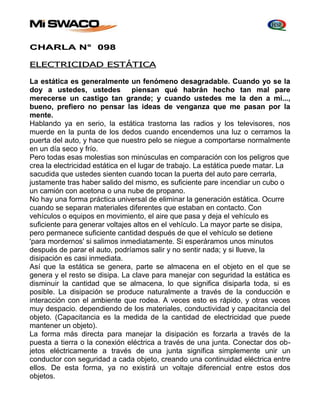 CHARLA N° 098 
ELECTRICIDAD ESTÁTICA 
La estática es generalmente un fenómeno desagradable. Cuando yo se la 
doy a ustedes, ustedes piensan qué habrán hecho tan mal pare 
merecerse un castigo tan grande; y cuando ustedes me la den a mi..., 
bueno, prefiero no pensar las ideas de venganza que me pasan por la 
mente. 
Hablando ya en serio, la estática trastorna las radios y los televisores, nos 
muerde en la punta de los dedos cuando encendemos una luz o cerramos la 
puerta del auto, y hace que nuestro pelo se niegue a comportarse normalmente 
en un día seco y frío. 
Pero todas esas molestias son minúsculas en comparación con los peligros que 
crea la electricidad estática en el lugar de trabajo. La estática puede matar. La 
sacudida que ustedes sienten cuando tocan la puerta del auto pare cerrarla, 
justamente tras haber salido del mismo, es suficiente pare incendiar un cubo o 
un camión con acetona o una nube de propano. 
No hay una forma práctica universal de eliminar la generación estática. Ocurre 
cuando se separan materiales diferentes que estaban en contacto. Con 
vehículos o equipos en movimiento, el aire que pasa y deja el vehículo es 
suficiente para generar voltajes altos en el vehículo. La mayor parte se disipa, 
pero permanece suficiente cantidad después de que el vehículo se detiene 
'para mordernos' si salimos inmediatamente. Si esperáramos unos minutos 
después de parar el auto, podríamos salir y no sentir nada; y si llueve, la 
disipación es casi inmediata. 
Así que la estática se genera, parte se almacena en el objeto en el que se 
genera y el resto se disipa. La clave para manejar con seguridad la estática es 
disminuir la cantidad que se almacena, lo que significa disiparla toda, si es 
posible. La disipación se produce naturalmente a través de la conducción e 
interacción con el ambiente que rodea. A veces esto es rápido, y otras veces 
muy despacio. dependiendo de los materiales, conductividad y capacitancia del 
objeto. (Capacitancia es la medida de la cantidad de electricidad que puede 
mantener un objeto). 
La forma más directa para manejar la disipación es forzarla a través de la 
puesta a tierra o la conexión eléctrica a través de una junta. Conectar dos ob-jetos 
eléctricamente a través de una junta significa simplemente unir un 
conductor con seguridad a cada objeto, creando una continuidad eléctrica entre 
ellos. De esta forma, ya no existirá un voltaje diferencial entre estos dos 
objetos. 
 