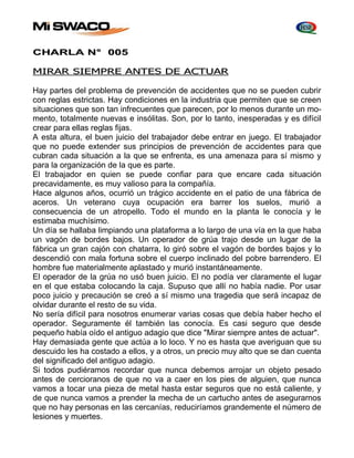 CHARLA N° 005 
MIRAR SIEMPRE ANTES DE ACTUAR 
Hay partes del problema de prevención de accidentes que no se pueden cubrir 
con reglas estrictas. Hay condiciones en la industria que permiten que se creen 
situaciones que son tan infrecuentes que parecen, por lo menos durante un mo-mento, 
totalmente nuevas e insólitas. Son, por lo tanto, inesperadas y es difícil 
crear para ellas reglas fijas. 
A esta altura, el buen juicio del trabajador debe entrar en juego. El trabajador 
que no puede extender sus principios de prevención de accidentes para que 
cubran cada situación a la que se enfrenta, es una amenaza para sí mismo y 
para la organización de la que es parte. 
El trabajador en quien se puede confiar para que encare cada situación 
precavidamente, es muy valioso para la compañía. 
Hace algunos años, ocurrió un trágico accidente en el patio de una fábrica de 
aceros. Un veterano cuya ocupación era barrer los suelos, murió a 
consecuencia de un atropello. Todo el mundo en la planta le conocía y le 
estimaba muchísimo. 
Un día se hallaba limpiando una plataforma a lo largo de una vía en la que haba 
un vagón de bordes bajos. Un operador de grúa trajo desde un lugar de la 
fábrica un gran cajón con chatarra, lo giró sobre el vagón de bordes bajos y lo 
descendió con mala fortuna sobre el cuerpo inclinado del pobre barrendero. El 
hombre fue materialmente aplastado y murió instantáneamente. 
El operador de la grúa no usó buen juicio. El no podía ver claramente el lugar 
en el que estaba colocando la caja. Supuso que allí no había nadie. Por usar 
poco juicio y precaución se creó a sí mismo una tragedia que será incapaz de 
olvidar durante el resto de su vida. 
No sería difícil para nosotros enumerar varias cosas que debía haber hecho el 
operador. Seguramente él también las conocía. Es casi seguro que desde 
pequeño había oído el antiguo adagio que dice "Mirar siempre antes de actuar". 
Hay demasiada gente que actúa a lo loco. Y no es hasta que averiguan que su 
descuido les ha costado a ellos, y a otros, un precio muy alto que se dan cuenta 
del significado del antiguo adagio. 
Si todos pudiéramos recordar que nunca debemos arrojar un objeto pesado 
antes de cercioranos de que no va a caer en los pies de alguien, que nunca 
vamos a tocar una pieza de metal hasta estar seguros que no está caliente, y 
de que nunca vamos a prender la mecha de un cartucho antes de asegurarnos 
que no hay personas en las cercanías, reduciríamos grandemente el número de 
lesiones y muertes. 
 