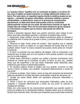 La “puesta a tierra” significa unir un conductor al objeto y a la tierra. En 
ese caso el objeto no podrá mantener un voltaje diferencial relativo a la 
tierra. Por esta razón, en aquellos lugares donde la estática puede ser pe-ligrosa 
— alrededor de gases inflamables, solventes volátiles o polvos 
combustibles—o destructora, como en el proceso de componentes 
electrónicos, lo ideal seria tener todo puesto a tierra y conectado 
eléctricamente a través de una junta, de esta forma creando un lugar de 
trabajo libre de voltaje. Pero con los procesos dinámicos de los equipos 
en movimiento y la gente que se mueve, esto puede ser difícil de 
conseguir. 
Vamos a presentar algunas ideas que pueden servirnos pare mitigar el pro-blema 
que estas actividades generan y mantener la estática bajo control: 
1. Asegurarse, luego verificar, que los objetos conductores están en realidad a 
un potencial cero a través de la puesta a sierra y conexión eléctrica a través de 
una junta. 
2. Observar la regla “hacer antes de romper”. Esto significa que si ustedes 
deben poner a tierra un objeto en un lugar diferente de donde está en la ac-tualidad, 
deben “hacer” la nueva conexión de puesta a tierra antes de ”romper" 
la presente. 
3. Al hacer la conexión hay que alejarse del peligro. Esto es importante si se 
sospecha que el objeto que va a ser puesto a Tierra puede contener una carga 
que no ha sido disipada. 
4. Utilizar pisos, alfombras y zapatos con suelas y tacones conductores, pero 
teniendo en cuenta que la suciedad, el polvo, el barro, la cera, etc., pueden 
hacer que las superficies a las que estos materiales están adheridas sean 
inefectivas pare disipar la electricidad estática. 
5. En aquellos lugares donde el peligro sea muy grande, conviene no solo 
“poner a tierra” el objeto, sino también “conectarlo eléctricamente a través de 
una junta". 
6. Contener el peligro. Esto implica, cerrar la tapa del recipiente del disolvente; 
sellar las pérdidas en el bidón del polvo combustible; limpiar los derrames; etc. 
7. Ventilar las áreas donde deban ser expuestos productos inflamables y 
combustibles. 
8. 'Poner a tierra' los vehículos que transportan inflamables antes de des-cargarlos 
y “conectar eléctricamente a través de una junta” el vehículo al 
receptáculo recibidor. 
Estas son unas pocas de las precauciones generales que pueden ayudar a 
evitar los peligros de la electricidad estática. Ustedes saben que en ocasiones 
tendrán que necesitar otras. Siempre que sospechen que pueda haber presente 
 
