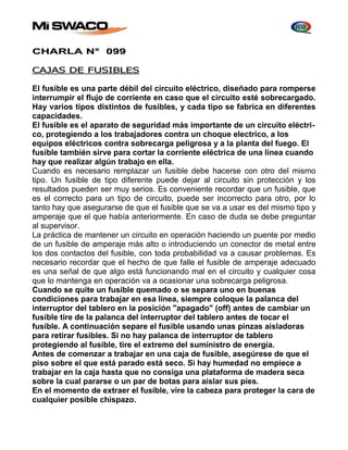 CHARLA N° 099 
CAJAS DE FUSIBLES 
El fusible es una parte débil del circuito eléctrico, diseñado para romperse 
interrumpir el flujo de corriente en caso que el circuito esté sobrecargado. 
Hay varios tipos distintos de fusibles, y cada tipo se fabrica en diferentes 
capacidades. 
El fusible es el aparato de seguridad más importante de un circuito eléctri-co, 
protegiendo a los trabajadores contra un choque electrico, a los 
equipos eléctricos contra sobrecarga peligrosa y a la planta del fuego. El 
fusible también sirve para cortar la corriente eléctrica de una línea cuando 
hay que realizar algún trabajo en ella. 
Cuando es necesario remplazar un fusible debe hacerse con otro del mismo 
tipo. Un fusible de tipo diferente puede dejar al circuito sin protección y los 
resultados pueden ser muy serios. Es conveniente recordar que un fusible, que 
es el correcto para un tipo de circuito, puede ser incorrecto para otro, por lo 
tanto hay que asegurarse de que el fusible que se va a usar es del mismo tipo y 
amperaje que el que había anteriormente. En caso de duda se debe preguntar 
al supervisor. 
La práctica de mantener un circuito en operación haciendo un puente por medio 
de un fusible de amperaje más alto o introduciendo un conector de metal entre 
los dos contactos del fusible, con toda probabilidad va a causar problemas. Es 
necesario recordar que el hecho de que falle el fusible de amperaje adecuado 
es una señal de que algo está funcionando mal en el circuito y cualquier cosa 
que lo mantenga en operación va a ocasionar una sobrecarga peligrosa. 
Cuando se quite un fusible quemado o se separa uno en buenas 
condiciones para trabajar en esa línea, siempre coloque la palanca del 
interruptor del tablero en la posición "apagado" (off) antes de cambiar un 
fusible tire de la palanca del interruptor del tablero antes de tocar el 
fusible. A continuación separe el fusible usando unas pinzas aisladoras 
para retirar fusibles. Si no hay palanca de interruptor de tablero 
protegiendo al fusible, tire el extremo del suministro de energía. 
Antes de comenzar a trabajar en una caja de fusible, asegúrese de que el 
piso sobre el que está parado está seco. Si hay humedad no empiece a 
trabajar en la caja hasta que no consiga una plataforma de madera seca 
sobre la cual pararse o un par de botas para aislar sus pies. 
En el momento de extraer el fusible, vire la cabeza para proteger la cara de 
cualquier posible chispazo. 
 
