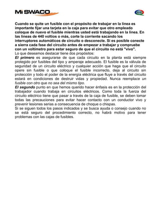 Cuando se quite un fusible con el propósito de trabajar en la línea es 
importante fijar una tarjeta en la caja para evitar que otro empleado 
coloque de nuevo el fusible mientras usted está trabajando en la línea. En 
las líneas de 440 voltios o más, corte la corriente sacando los 
interruptores automáticos de circuito o desconecte. Si es posible conecte 
a sierra cada fase del circuito antes de empezar a trabajar y compruebe 
con un voltímetro para estar seguro de que el circuito no está "vivo". 
Lo que deseamos destacar tiene dos propósitos: 
El primero es asegurarse de que cada circuito en la planta está siempre 
protegido por fusibles del tipo y amperaje adecuado. El fusible es la válvula de 
seguridad de un circuito eléctrico y cualquier acción que haga que el circuito 
opere sin fusible o que coloque el fusible incorrecto, deja al circuito sin 
protección y todo el poder de la energía eléctrica que fluye a través del circuito 
estará en condiciones de destruir vidas y propiedad. Nunca reemplace un 
fusible con otro que no sea del mismo tipo. 
El segundo punto en que hemos querido hacer énfasis es en la protección del 
trabajador cuando trabaja en circuitos eléctricos. Como toda la fuerza del 
circuito eléctrico tiene que pasar a través de la caja de fusible, se deben tomar 
todas las precauciones para evitar hacer contacto con un conductor vivo y 
prevenir lesiones serias a consecuencia de choque o chispas. 
Si se siguen todos los pasos indicados y se busca ayuda o consejo cuando no 
se está seguro del procedimiento correcto, no habrá motivo para tener 
problemas con las cajas de fusibles. 
 