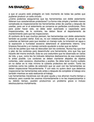 a que el usuario está protegido en todo momento de todas las partes que 
pudieran producir un corto circuito. 
¿Cómo podemos asegurarnos que las herramientas con doble aislamiento 
retienen sus características protectoras? La forma más simple y también menos 
complicada es inspeccionando las herramientas antes de usarlas y después de 
usarlas, para ver si el aislamiento se conserva en perfectas condiciones. Pero 
para poder hacer esto, se debe estar autorizado o capacitado pare 
inspeccionarlas, de lo contrario, las deben llevar al departamento de 
mantenimiento pare que las inspeccionen. 
Al contrario de lo que muchos piensan, las herramientas con doble aislamiento 
también se pueden dañar. Esto es, no son indestructibles. A pesar de que las 
cubiertas se fabrican pare que resistan un manejo rudo, la inmersión en agua o 
la exposición a humedad excesiva deteriorará el aislamiento interno. Una 
limpieza frecuente y un manejo correcto ayudarán a evitar que se dañen. 
Una de las partes que más se descuidan son los cordones. Nunca hay que tirar 
o jalar de los cordones pare desenchufar una herramienta, sino que hay que 
hacerlo del mismo enchufe. Esta es una costumbre que he observado en varios 
de Uds. y que, como les he indicado debemos deshacernos de esa costumbre 
lo antes posible. Los cordones se deben mantener alejados de objetos 
cortantes, calor excesivo, disolventes y aceites. Se debe tener mucho cuidado 
en no dañar en lo más mínimo la cubierta protectora del cordón. Tanto los 
cordones como los cables de extensión que se usan con las herramientas se 
deben inspeccionar frecuentemente. Y con esto no quiero decir que debemos 
inspeccionar las herramientas solo antes o después de completar el trabajo sino 
también mientras se está realizando el trabajo. 
Las herramientas mecánicas son de gran ayuda y nos ahorran mucho tiempo y 
esfuerzo; pero cuando las usamos incorrectamente o no las inspeccionamos a 
su debido tiempo, pueden producirnos un problema grave e incluso 
electrocutarnos mortalmente. 
 