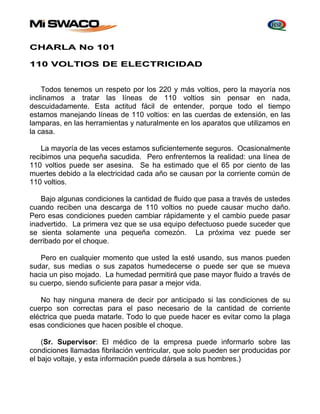 CHARLA No 101 
110 VOLTIOS DE ELECTRICIDAD 
Todos tenemos un respeto por los 220 y más voltios, pero la mayoría nos 
inclinamos a tratar las líneas de 110 voltios sin pensar en nada, 
descuidadamente. Esta actitud fácil de entender, porque todo el tiempo 
estamos manejando líneas de 110 voltios: en las cuerdas de extensión, en las 
lamparas, en las herramientas y naturalmente en los aparatos que utilizamos en 
la casa. 
La mayoría de las veces estamos suficientemente seguros. Ocasionalmente 
recibimos una pequeña sacudida. Pero enfrentemos la realidad: una línea de 
110 voltios puede ser asesina. Se ha estimado que el 65 por ciento de las 
muertes debido a la electricidad cada año se causan por la corriente común de 
110 voltios. 
Bajo algunas condiciones la cantidad de fluido que pasa a través de ustedes 
cuando reciben una descarga de 110 voltios no puede causar mucho daño. 
Pero esas condiciones pueden cambiar rápidamente y el cambio puede pasar 
inadvertido. La primera vez que se usa equipo defectuoso puede suceder que 
se sienta solamente una pequeña comezón. La próxima vez puede ser 
derribado por el choque. 
Pero en cualquier momento que usted la esté usando, sus manos pueden 
sudar, sus medias o sus zapatos humedecerse o puede ser que se mueva 
hacia un piso mojado. La humedad permitirá que pase mayor fluido a través de 
su cuerpo, siendo suficiente para pasar a mejor vida. 
No hay ninguna manera de decir por anticipado si las condiciones de su 
cuerpo son correctas para el paso necesario de la cantidad de corriente 
eléctrica que pueda matarle. Todo lo que puede hacer es evitar como la plaga 
esas condiciones que hacen posible el choque. 
(Sr. Supervisor: El médico de la empresa puede informarlo sobre las 
condiciones llamadas fibrilación ventricular, que solo pueden ser producidas por 
el bajo voltaje, y esta información puede dársela a sus hombres.) 
 