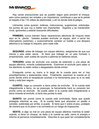 Hay varias precauciones que se pueden seguir para prevenir el choque, 
pero como parecen tan simples y sin importancia, contribuye a que se le pierda 
el respeto a los 110 voltios de electricidad, y ahí es donde está el peligro. 
Llámenlas como quieran: órdenes, instrucciones, sugerencias, solicitudes, 
los puntos de que voy a hablar son importantes. Síganlos y se mantendrán 
vivos, ignórenlos y estarán buscando dificultades. 
PRIMERO, nunca intenten hacer reparaciones eléctricas de ninguna clase 
aquí en la planta. Ustedes pueden enchufar un equipo, abrir o cerrar los 
interruptores (switches), y ocasionalmente cambiar un fusible o una lámpara 
eléctrica si su trabajo lo requiere, pero nada más. 
SEGUNDO, antes de trabajar con equipo eléctrico, asegúrense de que sus 
manos y pies están secos. Si tiene que trabajar en un piso húmedo o 
empantanado, usen suelas de caucho o párense en tablones secos. 
TERCERO, antes de enchufar una cuerda de extensión o una pieza de 
equipo eléctrico, mírenla cuidadosamente. Examinen el enchufe para saber si 
los alambres no están raídos o desgastados donde entran. 
Enseguida corran su mano a lo largo de la cuerda para ver si hay 
ensortijamientos o aislamientos rotos. Finalmente, examinen la cuerda en el 
punto donde entra al receptáculo (socket) o la herramienta para ve si no está 
raída y está bien segura. 
CUARTO, haga su conexión a tierra antes de enchufar. Si la cuerda está 
integralmente a tierra, no se preocupe, la herramienta hará su conexión tan 
pronto como se enchufe. Se puede saber si la cuerda está integralmente a 
tierra mirando el enchufe, si tiene tres puntas lo está. 
QUINTO, tan pronto como la cuerda esté enchufada, fíjese que queda 
protegida mientras se usa. Si la cuerda tiene que atravesar un pasillo o 
corredor, extiéndala por arriba, si puede. Si tiene que ir sobre el piso, protéjalo 
de manera que no lo pisen o se convierta en un riesgo de tropezones. 
SEXTO, si algo va mal en una pieza de equipo eléctrico mientras lo están 
usando, si tiene un choque, se daña o la cuerda se zafa, cierre la energía e 
informe el percance inmediatamente. Describa lo que pasó tan completamente 
 