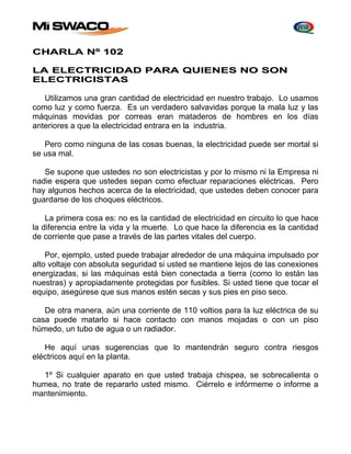 CHARLA Nº 102 
LA ELECTRICIDAD PARA QUIENES NO SON 
ELECTRICISTAS 
Utilizamos una gran cantidad de electricidad en nuestro trabajo. Lo usamos 
como luz y como fuerza. Es un verdadero salvavidas porque la mala luz y las 
máquinas movidas por correas eran mataderos de hombres en los días 
anteriores a que la electricidad entrara en la industria. 
Pero como ninguna de las cosas buenas, la electricidad puede ser mortal si 
se usa mal. 
Se supone que ustedes no son electricistas y por lo mismo ni la Empresa ni 
nadie espera que ustedes sepan como efectuar reparaciones eléctricas. Pero 
hay algunos hechos acerca de la electricidad, que ustedes deben conocer para 
guardarse de los choques eléctricos. 
La primera cosa es: no es la cantidad de electricidad en circuito lo que hace 
la diferencia entre la vida y la muerte. Lo que hace la diferencia es la cantidad 
de corriente que pase a través de las partes vitales del cuerpo. 
Por, ejemplo, usted puede trabajar alrededor de una máquina impulsado por 
alto voltaje con absoluta seguridad si usted se mantiene lejos de las conexiones 
energizadas, si las máquinas está bien conectada a tierra (como lo están las 
nuestras) y apropiadamente protegidas por fusibles. Si usted tiene que tocar el 
equipo, asegúrese que sus manos estén secas y sus pies en piso seco. 
De otra manera, aún una corriente de 110 voltios para la luz eléctrica de su 
casa puede matarlo si hace contacto con manos mojadas o con un piso 
húmedo, un tubo de agua o un radiador. 
He aquí unas sugerencias que lo mantendrán seguro contra riesgos 
eléctricos aquí en la planta. 
1º Si cualquier aparato en que usted trabaja chispea, se sobrecalienta o 
humea, no trate de repararlo usted mismo. Ciérrelo e infórmeme o informe a 
mantenimiento. 
 