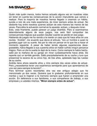 Quién más quién menos, todos hemos actuado alguna vez en nuestras vidas 
sin tener en cuenta las consecuencias de la acción imprudente que vamos a 
realizar. Pero la mayoría de nosotros hemos llegado a crearnos un hábito, 
quizás a raíz de una mala experiencia, de mirar siempre antes de actuar. No 
obstante hay entre nosotros quienes actúan de esta manera las menos de las 
veces. Para ellos la actuación normal es la opuesta: actúan, y después miran. 
Esto, visto fríamente, puede parecer un juego divertido. Pero si examinamos 
detenidamente alguno de esos juegos, nos será fácil comprobar las 
consecuencias trágicas que pueden resultar cuando se pierde en ese juego. 
Hablando de juegos me ha venido a la mente un caso que leí hace años en una 
revista. “Andrés", me acuerdo que decía el articulo, "era un hombre a quien le 
gustaba jugar con su suerte. Iba por la vida sin pensar en lo que iba a hacer el 
momento siguiente. A pesar de haber tenido algunas experiencias desa-gradables, 
había llegado a sus cuarenta años sin haber sufrido ningún percance 
trágico. Pero un día la suerte le dejó de la mano. Como siempre lo había hecho, 
salió por la mañana de su garaje sin mirar cuidadosamente hacia atrás. De 
repente oyó un terrible gemido. Saltó precipitadamente de su coche y tuvo que 
presenciar la escena de su único hijo, de tres años, aplastado bajo las ruedas 
de su coche. 
Andrés tiene ahora sesenta años y mira siempre dos veces antes de actuar. 
Pero ¿necesitamos tener una experiencia semejante para que aprendamos de 
una vez para siempre la lección? . . . 
Para terminar quiero recordarles otra vez ese antiguo adagio que he 
mencionado ya dos veces. Quisiera que lo grabaran profundamente en sus 
mentes y que lo trajeran a la memoria siempre que fueran a emprender una 
acción. En deferencia a sus familiares, a sus compañeros de trabajo, a sus 
empresas y a ustedes mismos, "Miren siempre antes de actuar". 
 