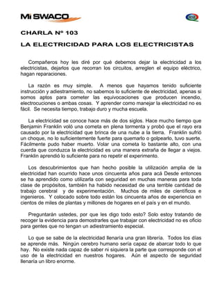 CHARLA Nº 103 
LA ELECTRICIDAD PARA LOS ELECTRICISTAS 
Compañeros hoy les diré por qué debemos dejar la electricidad a los 
electricistas, dejarlos que recorran los circuitos, arreglen el equipo eléctrico, 
hagan reparaciones. 
La razón es muy simple. A menos que hayamos tenido suficiente 
instrucción y adiestramiento, no sabemos lo suficiente de electricidad, apenas si 
somos aptos para cometer las equivocaciones que producen incendio, 
electrocuciones o ambas cosas. Y aprender como manejar la electricidad no es 
fácil. Se necesita tiempo, trabajo duro y mucha escuela. 
La electricidad se conoce hace más de dos siglos. Hace mucho tiempo que 
Benjamin Franklin voló una cometa en plena tormenta y probó que el rayo era 
causado por la electricidad que brinca de una nube a la tierra. Franklin sufrió 
un choque, no lo suficientemente fuerte para quemarlo o golpearlo, tuvo suerte. 
Fácilmente pudo haber muerto. Volar una cometa lo bastante alto, con una 
cuerda que conduzca la electricidad es una manera extraña de llegar a viejos. 
Franklin aprendió lo suficiente para no repetir el experimento. 
Los descubrimientos que han hecho posible la utilización amplia de la 
electricidad han ocurrido hace unos cincuenta años para acá Desde entonces 
se ha aprendido como utilizarla con seguridad en muchas maneras para toda 
clase de propósitos, también ha habido necesidad de una terrible cantidad de 
trabajo cerebral y de experimentación. Muchos de miles de científicos e 
ingenieros. Y colocado sobre todo están los cincuenta años de experiencia en 
cientos de miles de plantas y millones de hogares en el país y en el mundo. 
Preguntarán ustedes, por que les digo todo esto? Solo estoy tratando de 
recoger la evidencia para demostrarles que trabajar con electricidad no es oficio 
para gentes que no tengan un adiestramiento especial. 
Lo que se sabe de la electricidad llenaría una gran librería. Todos los días 
se aprende más. Ningún cerebro humano sería capaz de abarcar todo lo que 
hay. No existe nada capaz de saber ni siquiera la parte que corresponde con el 
uso de la electricidad en nuestros hogares. Aún el aspecto de seguridad 
llenaría un libro enorme. 
 