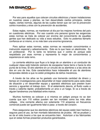Por eso para aquellos que colocan circuitos eléctricos y hacen instalaciones 
en nuestras casas y plantas, se han desarrollado ciertos principios, ciertas 
reglas, ciertas normas, algunas de las cuales tienen que ver con la prevención 
contra incendios y otras con la prevención de accidentes. 
Estas reglas, normas, se mantienen al día por los mejores hombres del país 
en cuestiones eléctricas. Por eso cuando una persona ignora las exigencias 
estas normas se trata de colocar por encima del conocimiento de aquellas 
gentes que han dedicado su vida a esos estudios. Esto no podemos llamarlo 
confianza en si mismo, si no más bien una enorme ignorancia. 
Para aplicar estas normas, estas normas se necesitan conocimientos e 
instrucción especial y adiestramiento. Esto es lo que hace un electricista. Es 
un profesional. Por lo tanto no tenemos que ir contra él, porque está 
respaldado por esas normas y representa lo mejor de conocimientos y 
experiencia en este ramo. 
La corriente eléctrica que fluye a lo largo de un alambre o un conductor de 
cualquier clase está tratando siempre de escaparse hacia tierra o hacia la otra 
punta de la línea. El otro alambre en un circuito de os alambres o a las otros de 
dos en uno de tres. Esta característica hace indeseable el uso de alambres 
temporales debido a que no están protegidos de daños mecánicos. 
A través de los años se ha gastado una tremenda cantidad de dinero y 
tiempo en investigaciones para desarrollar el mejor aislamiento para cada clase 
de situación y en desarrollar equipo y aparatos eléctricos que presten buen 
servicio y aguanten el trabajo duro. Si el aislamiento desvía, el fluido vuela a 
través y calienta rápido: probablemente un arco o un fuego. Si va a través de 
alguien tendremos una fatalidad entre manos. 
Muchos hombres se colocan a si mismos en peligro porque no se dan 
cuenta que aún 110 voltios pueden ser tan mortales como los más altos 
voltajes. Una corriente alterna con solamente 110 amperios en frecuencia 
comercial puede ser igualmente fatal si pasa a través del corazón. 
Para asegurarse que los alambres eléctricos del equipo están bien hechos y 
seguros para el uso, se han montado laboratorios de prueba. Allí se prueban y 
se da el visto bueno a los que se encuentra bien. Autorizan a los fabricantes 
que en estas formas presentan productos garantizados. 
 