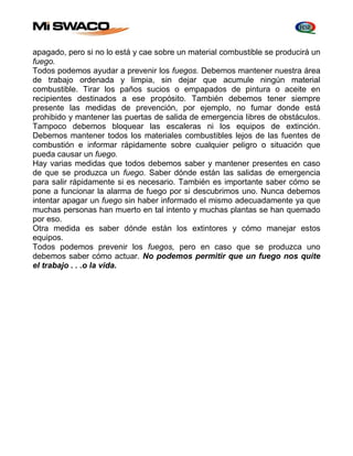 apagado, pero si no lo está y cae sobre un material combustible se producirá un 
fuego. 
Todos podemos ayudar a prevenir los fuegos. Debemos mantener nuestra área 
de trabajo ordenada y limpia, sin dejar que acumule ningún material 
combustible. Tirar los paños sucios o empapados de pintura o aceite en 
recipientes destinados a ese propósito. También debemos tener siempre 
presente las medidas de prevención, por ejemplo, no fumar donde está 
prohibido y mantener las puertas de salida de emergencia libres de obstáculos. 
Tampoco debemos bloquear las escaleras ni los equipos de extinción. 
Debemos mantener todos los materiales combustibles lejos de las fuentes de 
combustión e informar rápidamente sobre cualquier peligro o situación que 
pueda causar un fuego. 
Hay varias medidas que todos debemos saber y mantener presentes en caso 
de que se produzca un fuego. Saber dónde están las salidas de emergencia 
para salir rápidamente si es necesario. También es importante saber cómo se 
pone a funcionar la alarma de fuego por si descubrimos uno. Nunca debemos 
intentar apagar un fuego sin haber informado el mismo adecuadamente ya que 
muchas personas han muerto en tal intento y muchas plantas se han quemado 
por eso. 
Otra medida es saber dónde están los extintores y cómo manejar estos 
equipos. 
Todos podemos prevenir los fuegos, pero en caso que se produzca uno 
debemos saber cómo actuar. No podemos permitir que un fuego nos quite 
el trabajo . . .o la vida. 
 