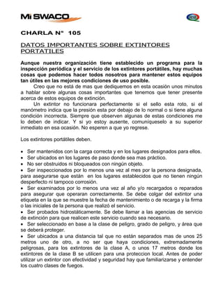 CHARLA N° 105 
DATOS IMPORTANTES SOBRE EXTINTORES 
PORTATILES 
Aunque nuestra organización tiene establecido un programa para la 
inspección periódica y el servicio de los extintores portátiles, hay muchas 
cosas que podemos hacer todos nosotros para mantener estos equipos 
tan útiles en las mejores condiciones de uso posible. 
Creo que no está de mas que dediquemos en esta ocasión unos minutos 
a hablar sobre algunas cosas importantes que tenemos que tener presente 
acerca de estos equipos de extinción. 
Un extintor no funcionara perfectamente si el sello esta roto, si el 
manómetro indica que la presión esta por debajo de lo normal o si tiene alguna 
condición incorrecta. Siempre que observen algunas de estas condiciones me 
lo deben de indicar. Y si yo estoy ausente, comuníqueselo a su superior 
inmediato en esa ocasión. No esperen a que yo regrese. 
Los extintores portátiles deben. 
 Ser mantenidos con la carga correcta y en los lugares designados para ellos. 
 Ser ubicados en los lugares de paso donde sea mas práctico. 
 No ser obstruidos ni bloqueados con ningún objeto. 
 Ser inspeccionados por lo menos una vez al mes por la persona designada, 
para asegurarse que están en los lugares establecidos que no tienen ningún 
desperfecto ni tampoco corrosión. 
 Ser examinados por lo menos una vez al año y/o recargados o reparados 
para asegurar que operaran correctamente. Se debe colgar del extintor una 
etiqueta en la que se muestre la fecha de mantenimiento o de recarga y la firma 
o las iniciales de la persona que realizó el servicio. 
 Ser probados hidrostáticamente. Se debe llamar a las agencias de servicio 
de extinción para que realicen este servicio cuando sea necesario. 
 Ser seleccionado en base a la clase de peligro, grado de peligro, y área que 
se deberá proteger. 
 Ser ubicados a una distancia tal que no están separados mas de unos 25 
metros uno de otro, a no ser que haya condiciones, extremadamente 
peligrosas, para los extintores de la clase A, o unos 17 metros donde los 
extintores de la clase B se utilicen para una proteccion local. Antes de poder 
utilizar un extintor con efectividad y seguridad hay que familiarizarse y entender 
los cuatro clases de fuegos. 
 