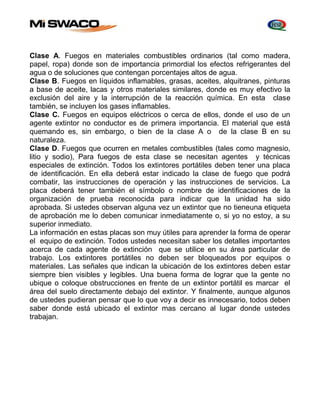 Clase A. Fuegos en materiales combustibles ordinarios (tal como madera, 
papel, ropa) donde son de importancia primordial los efectos refrigerantes del 
agua o de soluciones que contengan porcentajes altos de agua. 
Clase B. Fuegos en líquidos inflamables, grasas, aceites, alquitranes, pinturas 
a base de aceite, lacas y otros materiales similares, donde es muy efectivo la 
exclusión del aire y la interrupción de la reacción química. En esta clase 
también, se incluyen los gases inflamables. 
Clase C. Fuegos en equipos eléctricos o cerca de ellos, donde el uso de un 
agente extintor no conductor es de primera importancia. El material que está 
quemando es, sin embargo, o bien de la clase A o de la clase B en su 
naturaleza. 
Clase D. Fuegos que ocurren en metales combustibles (tales como magnesio, 
litio y sodio), Para fuegos de esta clase se necesitan agentes y técnicas 
especiales de extinción. Todos los extintores portátiles deben tener una placa 
de identificación. En ella deberá estar indicado la clase de fuego que podrá 
combatir, las instrucciones de operación y las instrucciones de servicios. La 
placa deberá tener también el símbolo o nombre de identificaciones de la 
organización de prueba reconocida para indicar que la unidad ha sido 
aprobada. Si ustedes observan alguna vez un extintor que no tieneuna etiqueta 
de aprobación me lo deben comunicar inmediatamente o, si yo no estoy, a su 
superior inmediato. 
La información en estas placas son muy útiles para aprender la forma de operar 
el equipo de extinción. Todos ustedes necesitan saber los detalles importantes 
acerca de cada agente de extinción que se utilice en su área particular de 
trabajo. Los extintores portátiles no deben ser bloqueados por equipos o 
materiales. Las señales que indican la ubicación de los extintores deben estar 
siempre bien visibles y legibles. Una buena forma de lograr que la gente no 
ubique o coloque obstrucciones en frente de un extintor portátil es marcar el 
área del suelo directamente debajo del extintor. Y finalmente, aunque algunos 
de ustedes pudieran pensar que lo que voy a decir es innecesario, todos deben 
saber donde está ubicado el extintor mas cercano al lugar donde ustedes 
trabajan. 
 