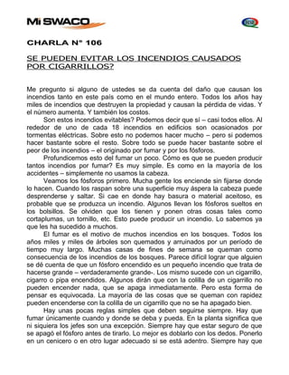 CHARLA N° 106 
SE PUEDEN EVITAR LOS INCENDIOS CAUSADOS 
POR CIGARRILLOS? 
Me pregunto si alguno de ustedes se da cuenta del daño que causan los 
incendios tanto en este país como en el mundo entero. Todos los años hay 
miles de incendios que destruyen la propiedad y causan la pérdida de vidas. Y 
el número aumenta. Y también los costos. 
Son estos incendios evitables? Podemos decir que sí – casi todos ellos. Al 
rededor de uno de cada 18 incendios en edificios son ocasionados por 
tormentas eléctricas. Sobre esto no podemos hacer mucho – pero si podemos 
hacer bastante sobre el resto. Sobre todo se puede hacer bastante sobre el 
peor de los incendios – el originado por fumar y por los fósforos. 
Profundicemos esto del fumar un poco. Cómo es que se pueden producir 
tantos incendios por fumar? Es muy simple. Es como en la mayoría de los 
accidentes – simplemente no usamos la cabeza. 
Veamos los fósforos primero. Mucha gente los enciende sin fijarse donde 
lo hacen. Cuando los raspan sobre una superficie muy áspera la cabeza puede 
desprenderse y saltar. Si cae en donde hay basura o material aceitoso, es 
probable que se produzca un incendio. Algunos llevan los fósforos sueltos en 
los bolsillos. Se olviden que los tienen y ponen otras cosas tales como 
cortaplumas, un tornillo, etc. Esto puede producir un incendio. Lo sabemos ya 
que les ha sucedido a muchos. 
El fumar es el motivo de muchos incendios en los bosques. Todos los 
años miles y miles de árboles son quemados y arruinados por un período de 
tiempo muy largo. Muchas casas de fines de semana se queman como 
consecuencia de los incendios de los bosques. Parece difícil lograr que alguien 
se dé cuenta de que un fósforo encendido es un pequeño incendio que trata de 
hacerse grande – verdaderamente grande-. Los mismo sucede con un cigarrillo, 
cigarro o pipa encendidos. Algunos dirán que con la colilla de un cigarrillo no 
pueden encender nada, que se apaga inmediatamente. Pero esta forma de 
pensar es equivocada. La mayoría de las cosas que se queman con rapidez 
pueden encenderse con la colilla de un cigarrillo que no se ha apagado bien. 
Hay unas pocas reglas simples que deben seguirse siempre. Hay que 
fumar únicamente cuando y donde se deba y pueda. En la planta significa que 
ni siquiera los jefes son una excepción. Siempre hay que estar seguro de que 
se apagó el fósforo antes de tirarlo. Lo mejor es doblarlo con los dedos. Ponerlo 
en un cenicero o en otro lugar adecuado si se está adentro. Siempre hay que 
 