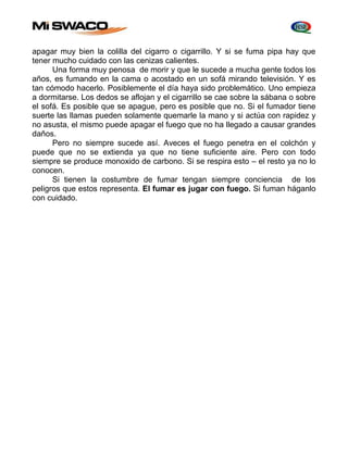 apagar muy bien la colilla del cigarro o cigarrillo. Y si se fuma pipa hay que 
tener mucho cuidado con las cenizas calientes. 
Una forma muy penosa de morir y que le sucede a mucha gente todos los 
años, es fumando en la cama o acostado en un sofá mirando televisión. Y es 
tan cómodo hacerlo. Posiblemente el día haya sido problemático. Uno empieza 
a dormitarse. Los dedos se aflojan y el cigarrillo se cae sobre la sábana o sobre 
el sofá. Es posible que se apague, pero es posible que no. Si el fumador tiene 
suerte las llamas pueden solamente quemarle la mano y si actúa con rapidez y 
no asusta, el mismo puede apagar el fuego que no ha llegado a causar grandes 
daños. 
Pero no siempre sucede así. Aveces el fuego penetra en el colchón y 
puede que no se extienda ya que no tiene suficiente aire. Pero con todo 
siempre se produce monoxido de carbono. Si se respira esto – el resto ya no lo 
conocen. 
Si tienen la costumbre de fumar tengan siempre conciencia de los 
peligros que estos representa. El fumar es jugar con fuego. Si fuman háganlo 
con cuidado. 
 