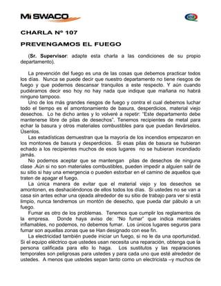CHARLA Nº 107 
PREVENGAMOS EL FUEGO 
(Sr. Supervisor: adapte esta charla a las condiciones de su propio 
departamento). 
La prevención del fuego es una de las cosas que debemos practicar todos 
los días. Nunca se puede decir que nuestro departamento no tiene riesgos de 
fuego y que podemos descansar tranquilos a este respecto. Y aún cuando 
pudiéramos decir eso hoy no hay nada que indique que mañana no habrá 
ninguno tampoco. 
Uno de los más grandes riesgos de fuego y contra el cual debemos luchar 
todo el tiempo es el amontonamiento de basura, desperdicios, material viejo 
desechos. Lo he dicho antes y lo volveré a repetir: “Este departamento debe 
mantenerse libre de pilas de desechos”. Tenemos recipientes de metal para 
echar la basura y otros materiales combustibles para que puedan llevárselos. 
Úsenlos. 
Las estadísticas demuestran que la mayoría de los incendios empezaron en 
los montones de basura y desperdicios. Si esas pilas de basura se hubieran 
echado a los recipientes muchos de esos lugares no se hubieran incendiado 
jamás. 
No podemos aceptar que se mantengan pilas de desechos de ninguna 
clase .Aún si no son materiales combustibles, pueden impedir a alguien salir de 
su sitio si hay una emergencia o pueden estorbar en el camino de aquellos que 
traten de apagar el fuego. 
La única manera de evitar que el material viejo y los desechos se 
amontonen, es deshaciéndonos de ellos todos los días. Si ustedes no se van a 
casa sin antes echar una ojeada alrededor de su sitio de trabajo para ver si está 
limpio, nunca tendremos un montón de desecho, que pueda dar pábulo a un 
fuego. 
Fumar es otro de los problemas. Tenemos que cumplir los reglamentos de 
la empresa. Donde haya aviso de: “No fumar” que indica materiales 
inflamables, no podemos, no debemos fumar. Los únicos lugares seguros para 
fumar son aquellas zonas que se Han designado con ese fin. 
La electricidad también puede iniciar un fuego, si no le da una oportunidad. 
Si el equipo eléctrico que ustedes usan necesita una reparación, obtenga que la 
persona calificada para ello lo haga. Los sustitutos y las reparaciones 
temporales son peligrosas para ustedes y para cada uno que esté alrededor de 
ustedes. A menos que ustedes sepan tanto como un electricista –y muchos de 
 