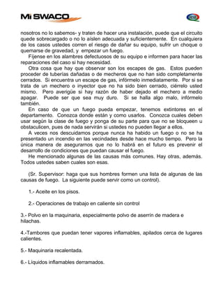 nosotros no lo sabemos- y traten de hacer una instalación, puede que el circuito 
quede sobrecargado o no lo aíslen adecuada y suficientemente. En cualquiera 
de los casos ustedes corren el riesgo de dañar su equipo, sufrir un choque o 
quemarse de gravedad, y empezar un fuego. 
Fíjense en los alambres defectuosos de su equipo e informen para hacer las 
reparaciones del caso si hay necesidad. 
Otra cosa que hay que observar son los escapes de gas. Estos pueden 
proceder de tuberías dañadas o de mecheros que no han sido completamente 
cerrados. Si encuentra un escape de gas, infórmelo inmediatamente. Por si se 
trata de un mechero o inyector que no ha sido bien cerrado, ciérrelo usted 
mismo. Pero averigüe si hay razón de haber dejado el mechero a medio 
apagar. Puede ser que sea muy duro. Si se halla algo malo, infórmelo 
también. 
En caso de que un fuego pueda empezar, tenemos extintores en el 
departamento. Conozca donde están y como usarlos. Conozca cuales deben 
usar según la clase de fuego y ponga de su parte para que no se bloqueen u 
obstaculicen, pues de nada servirán si ustedes no pueden llegar a ellos. 
A veces nos descuidamos porque nunca ha habido un fuego o no se ha 
presentado un incendio en las vecindades desde hace mucho tiempo. Pero la 
única manera de asegurarnos que no lo habrá en el futuro es prevenir el 
desarrollo de condiciones que puedan causar el fuego. 
He mencionado algunas de las causas más comunes. Hay otras, además. 
Todos ustedes saben cuales son esas. 
(Sr. Supervisor: haga que sus hombres formen una lista de algunas de las 
causas de fuego. La siguiente puede servir como un control). 
1.- Aceite en los pisos. 
2.- Operaciones de trabajo en caliente sin control 
3.- Polvo en la maquinaria, especialmente polvo de aserrín de madera e 
hilachas. 
4.-Tambores que puedan tener vapores inflamables, apilados cerca de lugares 
calientes. 
5.- Maquinaria recalentada. 
6.- Líquidos inflamables derramados. 
 