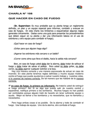CHARLA N° 108 
QUE HACER EN CASO DE FUEGO 
(Sr.. Superviisor: Es muy probablle que su pllantta ttenga un regllamentto 
deffiiniido,, un pllan y un equiipo especiiall para iinfformar,, combattiir y evacuar en 
caso de ffuegos.. En estta charlla nos lliimiittamos a esquemattiizar allgunas regllas 
generalles úniicamentte.. Úsellas como una guíía para presenttar llos procediimiienttos 
que deben seguiir en su pllantta y dar una iinfformaciión básiica en ell uso de 
exttiinttores y ottro equiipo para combattiir ell ffuego).. 
¿Qué hacer en caso de ffuego? 
¿Griittar para que allguiien haga allgo? 
¿Agarrar llos exttiinttores más cercano o un ballde? 
¿Correr como allma que lllleva ell diiabllo,, haciia lla salliida más cercana? 
Biien,, en caso de ffuego ustted debe dar lla allarma,, debe ttrattar de soffocar ell 
ffuego y debe ttrattar de sallvar ell pellllejjo.. Pero ustted no debe griittar,, no debe 
correr,, no debe agarrar cuallquiier exttiinttor a lla lloca.. 
Hay una manera correcta y una manera equivocada de actuar en caso de 
incendio. En esta planta tenemos reglas definidas y mucho equipo moderno 
contra el fuego que puede ayudarnos a salvar nuestro trabajo y nuestras vidas, 
si lo usamos de manera correcta. De tal manera que les hablaré de la manera 
correcta. 
1º en caso de fuego, lo primero es informarlo. No trataría usted de extinguir 
el fuego primero? No! Si es algo que pueda salir de nuestro control y 
expandirse, notifique primero a los bomberos. Muchos fuegos no han podido 
ser controlados porque alguien trató de hacerlo sin tener suficiente equipo o 
ayuda. Mejor es llamar a los bomberos y no necesitarlos, que no llamarlos y 
necesitarlos. 
Pero haga ambas cosas si es posible. De la alarma y trate de combatir el 
fuego. Use trabajo de equipo. Uno da la alarma, otro combate el fuego. 
 