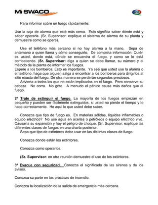 Para informar sobre un fuego rápidamente: 
Use la caja de alarma que esté más cerca. Esto significa saber dónde está y 
saber operarla. (Sr. Supervisor: explique el sistema de alarma de su planta y 
demuestre como se opera). 
Use el teléfono más cercano si no hay alarma a la mano. Sepa de 
antemano a quien llama y cómo conseguirlo. De completa información: Quién 
es usted, donde está, dónde se encuentra el fuego, y como se le está 
combatiendo. (Sr. Supervisor: diga a quien se debe llamar, su número y el 
método de la planta de informar los fuegos. 
Espere a los bomberos. Esto es importante. Ya sea que usted use la alarma o 
el teléfono, haga que alguien salga a encontrar a los bomberos para dirigirlos al 
sitio exacto del fuego. De otra manera se perderán segundos preciosos. 
Advierta a todos los que no están implicados en el fuego. Pero conserve su 
cabeza. No corra. No grite. A menudo el pánico causa más daños que el 
fuego. 
2º Trate de extinguir el fuego. La mayoría de los fuegos empiezan en 
pequeño y pueden ser fácilmente extinguidos, si usted no pierde el tiempo y lo 
hace correctamente. He aquí lo que usted debe saber. 
Conozca que tipo de fuego es. En materias sólidas, líquidas inflamables o 
equipo eléctrico? No use agua en aceites o petróleos o equipo eléctrico vivo. 
Causaría su expansión y hay el peligro de choque. (Sr. Supervisor: explique las 
diferentes clases de fuegos en una charla posterior. 
Sepa que tipo de extintores debe usar en las distintas clases de fuego. 
Conozca donde están los extintores. 
Conozca como operarlos. 
(Sr. Supervisor: en otra reunión demuestre el uso de los extintores. 
3º Evacue con seguridad. Conozca el significado de las sirenas y de los 
avisos. 
Conozca su parte en las practicas de incendio. 
Conozca la localización de la salida de emergencia más cercana. 
 