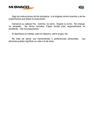 Siga las instrucciones de los bomberos o la brigada contra incendio y de los 
supervisores que dirijan la evacuación. 
Conserve su cabeza fría. Camine, no corra. Espere su turno. No empuje, 
no atropelle. No forme tumultos, Fíjese donde pisa, especialmente en 
escaleras. Use los pasamanos. 
Si abandona su trabajo, pare la máquina, cierre el gas, etc. 
No trate de salvar sus herramientas o pertenencias personales. Las 
demoras pueden significar su vida o la de otros. 
 