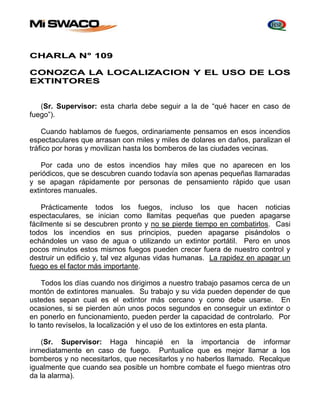 CHARLA N° 109 
CONOZCA LA LOCALIZACION Y EL USO DE LOS 
EXTINTORES 
(Sr. Supervisor: esta charla debe seguir a la de “qué hacer en caso de 
fuego”). 
Cuando hablamos de fuegos, ordinariamente pensamos en esos incendios 
espectaculares que arrasan con miles y miles de dolares en daños, paralizan el 
tráfico por horas y movilizan hasta los bomberos de las ciudades vecinas. 
Por cada uno de estos incendios hay miles que no aparecen en los 
periódicos, que se descubren cuando todavía son apenas pequeñas llamaradas 
y se apagan rápidamente por personas de pensamiento rápido que usan 
extintores manuales. 
Prácticamente todos los fuegos, incluso los que hacen noticias 
espectaculares, se inician como llamitas pequeñas que pueden apagarse 
fácilmente si se descubren pronto y no se pierde tiempo en combatirlos. Casi 
todos los incendios en sus principios, pueden apagarse pisándolos o 
echándoles un vaso de agua o utilizando un extintor portátil. Pero en unos 
pocos minutos estos mismos fuegos pueden crecer fuera de nuestro control y 
destruir un edificio y, tal vez algunas vidas humanas. La rapidez en apagar un 
fuego es el factor más importante. 
Todos los días cuando nos dirigimos a nuestro trabajo pasamos cerca de un 
montón de extintores manuales. Su trabajo y su vida pueden depender de que 
ustedes sepan cual es el extintor más cercano y como debe usarse. En 
ocasiones, si se pierden aún unos pocos segundos en conseguir un extintor o 
en ponerlo en funcionamiento, pueden perder la capacidad de controlarlo. Por 
lo tanto revíselos, la localización y el uso de los extintores en esta planta. 
(Sr. Supervisor: Haga hincapié en la importancia de informar 
inmediatamente en caso de fuego. Puntualice que es mejor llamar a los 
bomberos y no necesitarlos, que necesitarlos y no haberlos llamado. Recalque 
igualmente que cuando sea posible un hombre combate el fuego mientras otro 
da la alarma). 
 